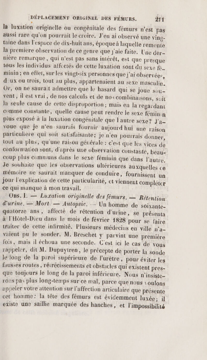 la luxation originelle ou congénitale des fémurs n’est pas aussi rare qu'on pourrait le croire. J'en ai observé une ving- taine dans l'espace de dix-huit ans, époque à laquelle remonte la première observation de ce genre que j'aie faite, Une der pière remarque , qui n’est pas sans intérêt, est que presque tous les individus affectés de cette luxation sont &amp;u sexe fé minin ; en effet, sur les vingt-six personnes que j'ai observées, d-ux ou trois, tout au plus, appartenaient au sexe masculin. Or, on ne saurait admettre que le hasard qui se joue sou- vent, il est vrai, de nos calculs et de no: combinaisons, suit fa seule cause de cette disproportion ; mais en la regardant comme constante, quelle cause peut rendre le sexe féminin pius exposé à la luxation congénitale que l'autre sexe? j'a voue que je n’en saurais fournir aujourd hui une raison particulière qui soit satisfaisante; je n'en pourrais donner, tout au plus, qu'une raison générale : c'est que les vices de conformation sont, d'après une observation Constante, beau- coup plus comniuns dans le sexe féminin que dans l'autre. Je souhaite que les observations ultérieures auxquelles ce mémoire ne saurait manquer de conduire, fournissent un jour l'explication de cette particularité, et viennen ce qui manque à mon travail. O8s. L. — Luxation originelle des fémurs. — Rétention d'urine. — Mort. — Autopsie. — Un homme de soixante- quatorze ans, affecté de rétention d'urine, se présenta à l'Hôtel-Dieu dans le mois de février 1828 pour se faire traiter de cette infirmité. Plusieurs médecins en ville p'a- vaient pu le sonder. M. Breschet y parvint une première lois, mais il échoua une seconde. C'est ici le cas de vous rappeler, dit M. Dupuytren, le précepte de porter la sonde le long de a paroi supérieure de lurètre, pour éviter les fausses routes , rétrécissements et obstactes qui existent pres- que toujours le long de la paroi inférieure. Nous n'insiste_ rons pas plus Jong-temps sur ce mal, parce que nous 1 oulons appeler votre attention sur l'affection articulaire que présente cet homme: la tête des fémurs est évidemment luxée ; il existe une saillie marquée des hanches, et l'impossibilité t Compléter
