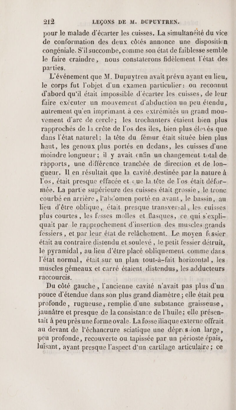 pour le malade d’écarter les cuisses. La simultanéité du vice de conformation des deux côtés annonce une disposition congéniale. S'il succombe, comme son état de faiblesse semble le faire craindre, nous constaterons fidèlement l'état des parties. L'événement que M. Dupuytren avait prévu ayant eu lieu, le corps fut l'objet d'un examen particulier: on reconnut d'abord qu'il était impossible d'écarter les cuisses, de leur faire exécuter un mouvement d'abduction un peu étendu, autrement qu'en imprimant à ces extrémités un grand mou- vement d'arc de cercle; les trochanters étaient bien plus rapprochés de là crête de l'os des iles, bien plus élexés que dans l'état naturel; la tête du fémur était située bien plus haut, les genoux plus portés en dedans, les cuisses d’une moindre longueur ; il y avait enfin un changement total de rapports, une différence tranchée de direction et de lon- gueur. Îl en résultait que la cavité destinée par la nature à l'os, était presque effacée et Que la tête de l'os était défor- mée. La part'e supérieure des cuisses était grossie, le tronc courbé en arrière , l'abcomen porté en avant, le bassin, au lieu d’être oblique, était presque transversal, les cuisses plus courtes, les fesses molles et flasques, ce qui s'expli- quait par le rapprochement d'insertion des muscles grands fessiers , et par leur état de relâchement. Le moyen fissier était au contraire distendu et soulevé , le petit fessier détruit, le pyramidal , au lieu d’être placé obliquement comme dans l'état normal, était sur un plan tout-à-fait horizontal, les muscles gémeaux et carré étaient distendus, les adducteurs raCCOUrCis. | Du côté gauche, l'ancienne cavité n'avait pas plus d'un pouce d'étendue dans son plus grand diamètre ; elle était peu profonde, rugueuse, remplie d'une substance graisseuse, jaunâtre et presque de la consistance de l'huile; elle présen- tait à peu prèsune forme ovale. La fosseiliaque externe offrait au devant de l’échancrure sciatique une déprts:ion large, peu profonde, recouverte ou tapissée par un périoste épais, luisant, ayant presque l'aspect d’un cartilage articulaire ; ce