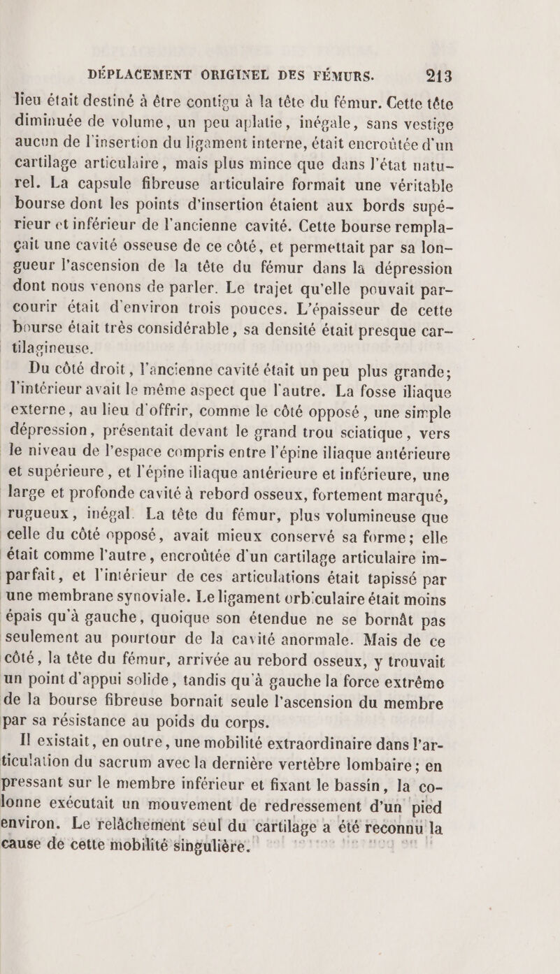Jieu était destiné à être contigu à la tête du fémur. Cette tête diminuée de volume, un peu aplatie, inégale, sans vestige aucun de l'insertion du ligament interne, était encroûtée d'un cartilage articulaire, mais plus mince que dans l’état natu- rel. La capsule fibreuse articulaire formait une véritable bourse dont les points d'insertion étaient aux bords supé- rieur et inférieur de l'ancienne cavité. Cette bourse rempla- çail une cavité osseuse de ce côté, et permettait par sa lon- gueur l'ascension de la tête du fémur dans la dépression dont nous venons de parler. Le trajet qu'elle pouvait par- courir était d'environ trois pouces. L’épaisseur de cette bourse était très considérable, sa densité était presque car- tilagineuse. Du côté droit, l'ancienne cavité était un peu plus grande; l'intérieur avait le même aspect que l'autre. La fosse iliaque externe, au lieu d'offrir, comme le côté opposé , une simple dépression, présentait devant le grand trou sciatique, vers le niveau de l’espace compris entre l'épine iliaque antérieure et supérieure , et l'épine iliaque antérieure et inférieure, une large et profonde cavité à rebord osseux, fortement marqué, rugueux, inégal. La tête du fémur, plus volumineuse que celle du côté opposé, avait mieux conservé sa forme: elle était comme l'autre, encroûtée d'un cartilage articulaire im- parfait, et l'intérieur de ces articulations était tapissé par une membrane synoviale. Le ligament orb'culaire était moins épais qu'à gauche, quoique son étendue ne se bornât pas Seulement au pourtour de la cavité anormale. Mais de ce côté, la tête du fémur, arrivée au rebord osseux, y trouvait un point d'appui solide, tandis qu'à gauche la force extrême de la bourse fibreuse bornait seule l'ascension du membre par sa résistance au poids du corps. Il existait, en outre, une mobilité extraordinaire dans l’ar- ticulation du sacrum avec la dernière vertèbre lombaire ; en pressant Sur le membre inférieur et fixant le bassin, la co- lonne exécutait un mouvement de redressement d’un pied environ. Le relâchement seul du cartilage a été reconnu la cause de cette mobilité singulière. 1