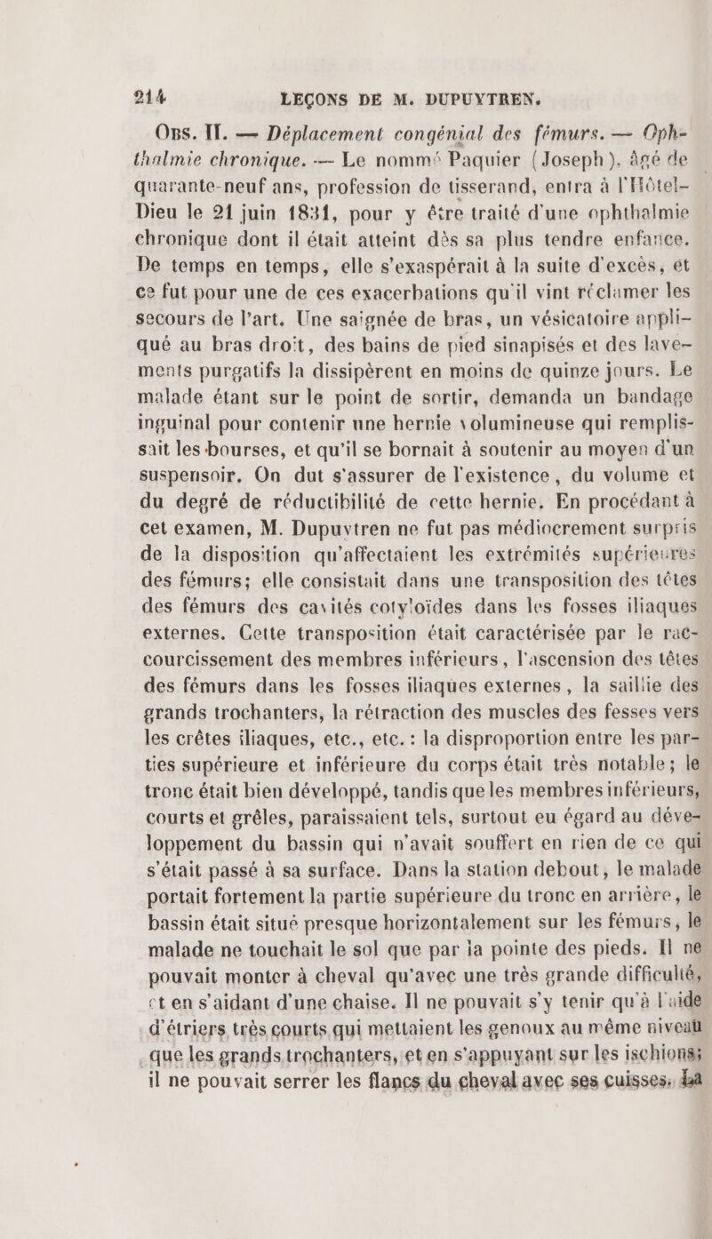 OBs. IT. — Déplacement congénial des fémurs. — Oph- thalmie chronique. — Le nommé Paquier {Joseph}, âgé de quarante-neuf ans, profession de tisserand, entra à l'Hôtel- Dieu le 21 juin 1831, pour y étre traité d'une ophthalmie chronique dont il était atteint dès sa plus tendre enfance. De temps en temps, elle s’exaspérait à la suite d'excès, et ce fut pour une de ces exacerbations qu'il vint réclamer les secours de l’art. Une saignée de bras, un vésicatoire appli- qué au bras droit, des bains de pied sinapisés et des lave- ments purgatifs la dissipèrent en moins de quinze jours. Le malade étant sur le point de sortir, demanda un bandage inguinal pour contenir une hernie \olumineuse qui remplis- sait les bourses, et qu'il se bornait à soutenir au moyen d'un suspensoir. On dut s'assurer de l'existence, du volume et du degré de réductibilité de cette hernie. En procédant à cet examen, M. Dupurvtren ne fut pas médiocrement surpris de la disposition qu'’affectaient les extrémités supérieures des fémurs; elle consistait dans une transposition des têtes des fémurs des cavités cotyloïdes dans les fosses iliaques externes. Cette transposition était caractérisée par Île rac- courcissement des membres inférieurs, l'ascension des têtes des fémurs dans les fosses iliaques externes, la sailiie des grands trochanters, la rétraction des muscles des fesses vers les crêtes iliaques, etc., etc. : la disproportion entre les par- ties supérieure et inférieure du corps était très notable; le tronc était bien développé, tandis que les membres inférieurs, courts et grêles, paraissaient tels, surtout eu égard au déve- loppement du bassin qui n'avait souffert en rien de ce qui s'était passé à sa surface. Dans la station debout, le malade portait fortement la partie supérieure du tronc en arrière, le bassin était situé presque horizontalement sur les fémurs, le malade ne touchait le sol que par ia pointe des pieds. El ne pouvait monter à cheval qu'avec une très grande difficulté, cten s’aidant d’une chaise. Il ne pouvait s’y tenir qu'à l'aide d'étriers très courts qui mettaient les genoux au même niveall que les grands trachanters, et en s'appuyant sur les ischions; il ne pouvait serrer les flancs du cheval avec ses cuisses: da