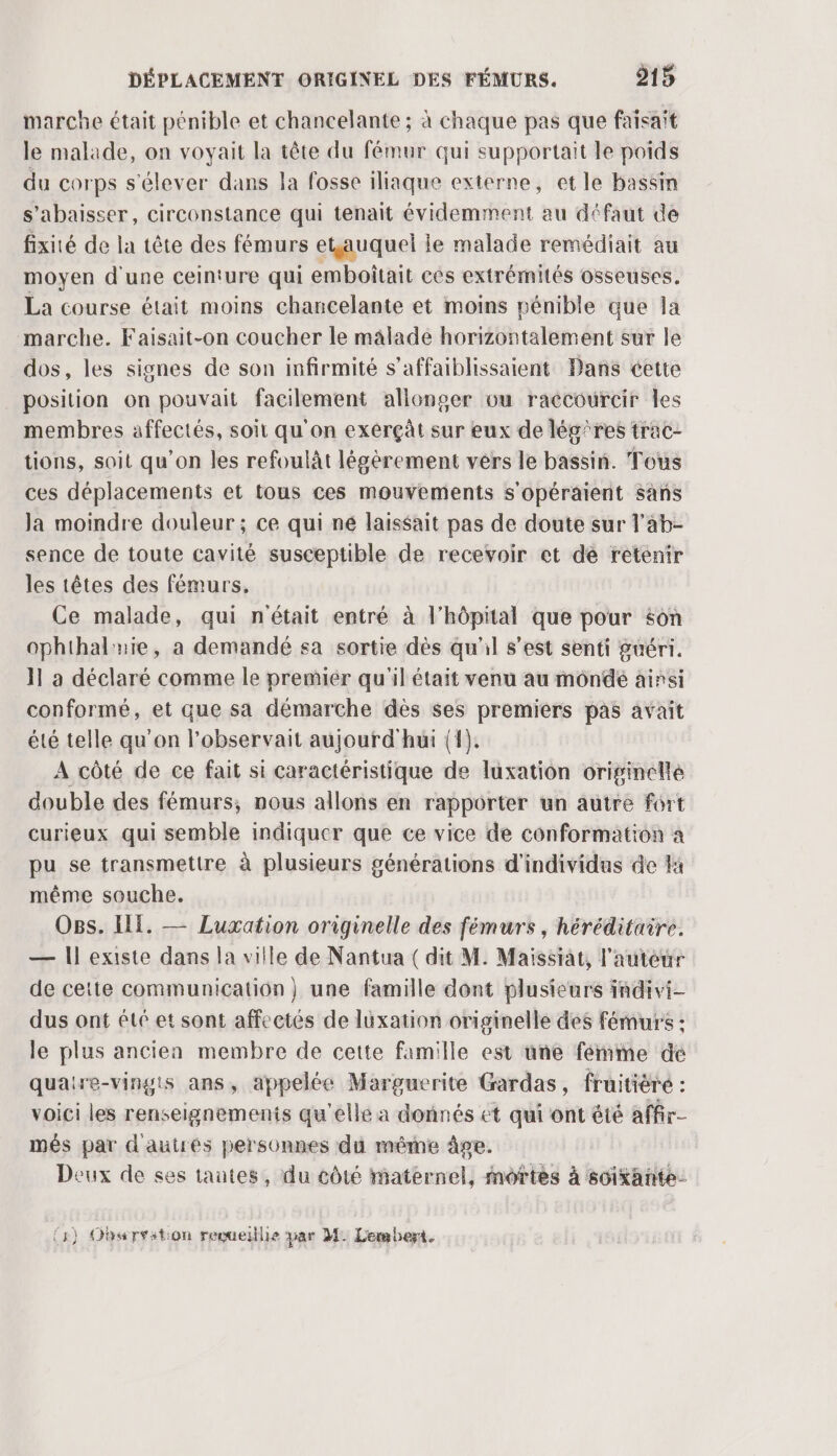 marche était pénible et chancelante ; à chaque pas que faisait le malade, on voyait la tête du fémur qui supportait le poids du corps s'élever dans la fosse iliaque externe, et le bassin s’abaisser, circonstance qui tenait évidemment au défaut de fixité de la tête des fémurs etjauquel le malade remédiait au moyen d'une ceinture qui emboîtait cès extrémités osseuses, La course était moins chancelante et moins pénible que la marche. Faisait-on coucher le malade horizontalement sur le dos, les signes de son infirmité s’affaiblissaient Dans cette position on pouvait facilement allonser ou raccourcir les membres affectés, soit qu'on exérçàt sur eux de lég'res trac- tions, soit qu’on les refoulât légèrement vers le bassin. Tous ces déplacements et tous ces mouvements s’opéraient sans Ja moindre douleur ; ce qui ne laissait pas de doute sur l'ab- sence de toute cavité susceptible de recevoir et dé retenir les têtes des fémurs, Ce malade, qui n'était entré à l'hôpital que pour son ophthaluie, a demandé sa sortie dès qu'il s’est senti guéri. }l a déclaré comme le premiér qu'il était venu au môndé ainsi conformé, et que sa démarche dès ses premiers pas avait été telle qu'on l’observait aujourd'hui (1). A côté de ce fait si caractéristique de luxation originelle double des fémurs; nous allons en rapporter un autre fort curieux qui semble indiquer que ce vice de conformation a pu se transmettre à plusieurs générations d'individus de #4 même souche. Ogs. HE. — Luxation originelle des fémurs, héréditaire. — Il existe dans la ville de Nantua ( dit M. Maissiat, l'auteur de cette communication } une famille dont plusieurs indivi- dus ont été et sont affectés de lüuxation originelle des fémurs : le plus ancien membre de cette famille est une fémme dé quatre-vingts ans, appelée Marguerite Gardas, fruitière : voici les renseignements qu'elle a donnés ét qui ont été affir- més par d'autres personnes du méme âge. Deux de ses tautes, du côté maternel, mortes à soixante.