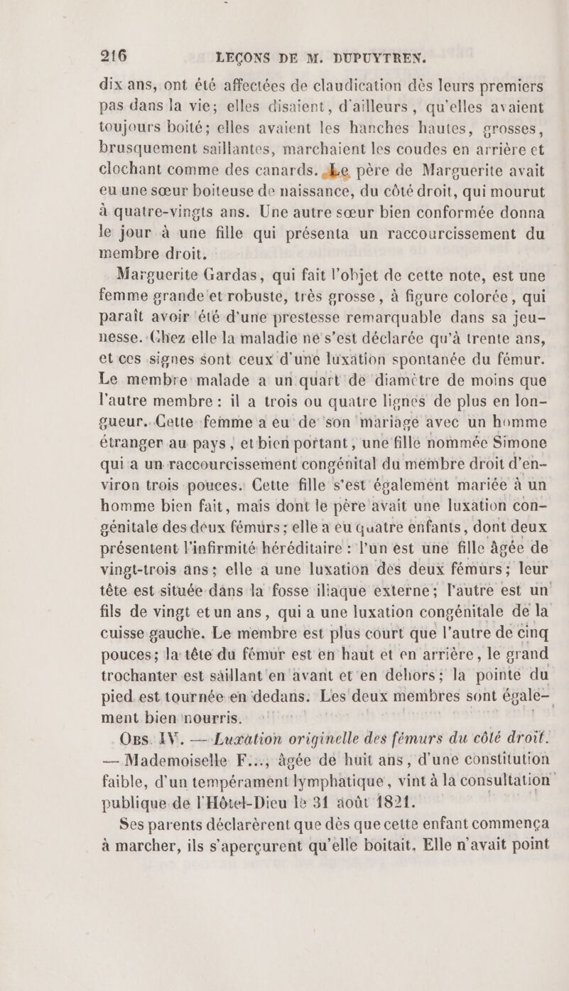 dix ans, ont été affectées de claudication dès leurs premiers pas dans la vie; elles disaient, d'ailleurs, qu'elles avaient toujours boité; elles avaient les hanches hautes, grosses, brusquement saillantes, marchaient les coudes en arrière et clochant comme des canards. £e père de Marguerite avait eu une sœur boiteuse de naissance, du côté droit, qui mourut à quatre-vingts ans. Une autre sœur bien conformée donna le jour à une fille qui présenta un raccourcissement du membre droit, Marguerite Gardas, qui fait l’objet de cette note, est une femme grande'et robuste, très grosse, à figure colorée, qui paraît avoir ‘été d’une prestesse remarquable dans sa jeu- nesse.:(hez elle la maladie né s’est déclarée qu’à trente ans, et ces signes Sont ceux d'une luxätion spontanée du fémur. Le membre malade a un quart de diamitre de moins que l'autre membre : il a trois ou quatre lignes de plus en lon- gueur..Gette femme a eu de son mariage avec un homme étranger au pays ; etbien portant, une fille nommée Simone qui a un raccourcissemént congénital du membre droit d’en- viron trois pouces. Cette fille s’est également mariée à un homme bien fait, maïs dont le père avait une luxation con- génitale des déux fémurs ; elle a eu quatre enfants, dont deux présentent l’infirmité héréditaire : l’un est une fille âgée de vingt-trois ans; elle a une luxation des deux fémurs; leur tête est située dans la fosse iliaque externe; l’autre est un fils de vingt etun ans, qui a une luxation congénitale de la cuisse gauche. Le membre est plus court que l’autre de cinq pouces; la tête du fémur est en haut et en arrière, le grand trochanter est säillant'en ‘avant et en dehors; la pointe du pied.est tournée en dedans. Les a. membres sont égale- ment bien nourris. Ogs. IV. —Luxätion originelle des fémurs du côlé droit. — Mademoiselle F..., âgée dé huit ans, d’une constitution faible, d'un tempérament lymphatique, vint à la consultation publique de l'Hôtel-Dieu le 31 août 1821. Ses parents déclarèrent que dès que cette enfant commença à marcher, ils s’'aperçurent qu’elle boitait, Elle n'avait point