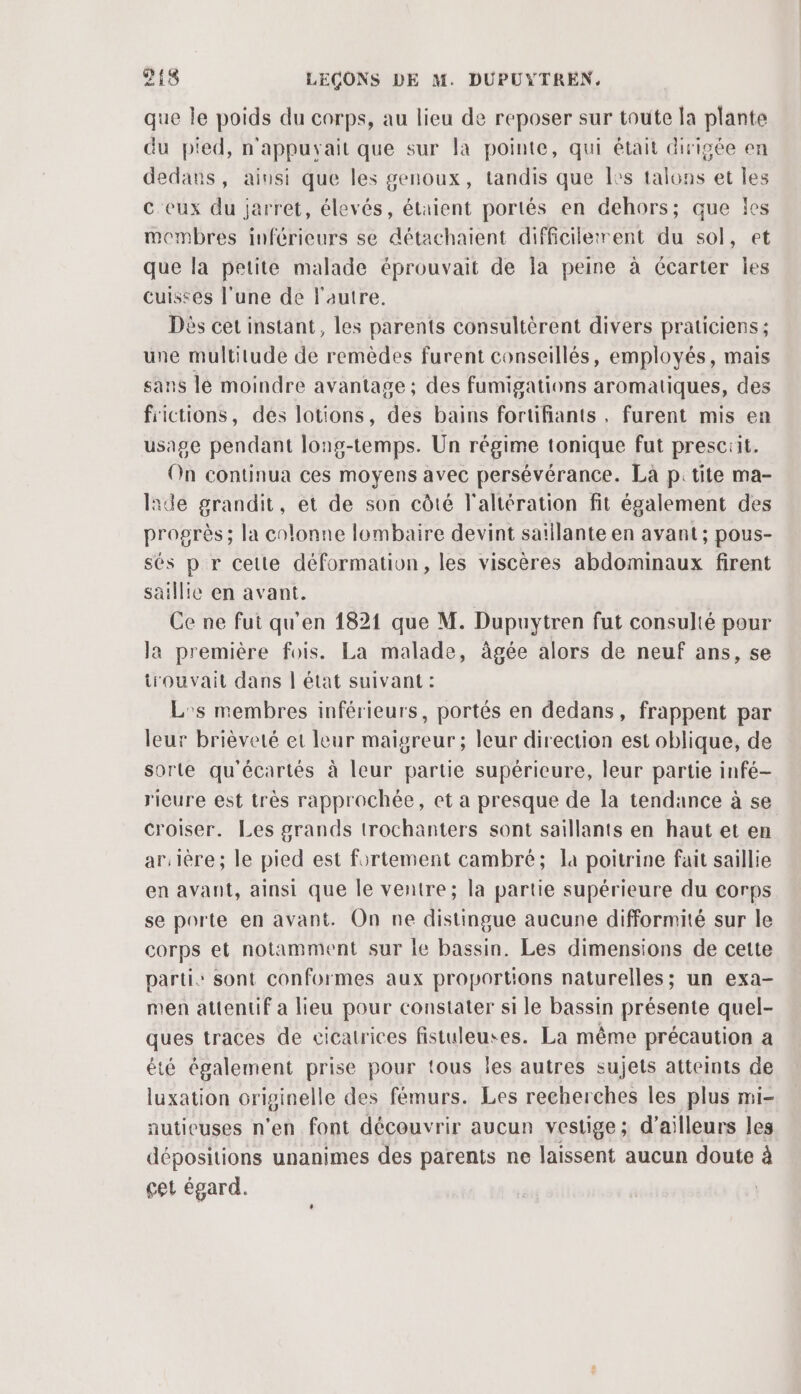 que le poids du corps, au lieu de reposer sur toute la plante du p'ed, n'appuryait que sur la pointe, qui était dirigée en dedans, ainsi que les genoux, tandis que les talons et les c eux du jarret, élevés, étaient portés en dehors; que les membres inférieurs se détachaient difficilerrent du sol, et que la petite malade éprouvait de la peine à Gcarter les cuisses l’une de l'autre. Dès cet instant, les parents consultérent divers praticiens ; une multitude de remèdes furent conseillés, employés, mais sans lé moindre avantage; des fumigations aromatiques, des fictions, des lotions, des bains fortifiants , furent mis en usage pendant long-temps. Un régime tonique fut presciit. On continua ces moyens avec persévérance. La p: tite ma- lade grandit, et de son côté l'altération fit également des progrès; la colonne lombaire devint saïllante en avant ; pous- sés p r cette déformation, les viscères abdominaux firent saillie en avant. Ce ne fut qu'en 1821 que M. Dupuytren fut consulté pour la première fois. La malade, àgée alors de neuf ans, se trouvait dans | état suivant : L's membres inférieurs, portés en dedans, frappent par leur brièveté et leur maigreur ; leur direction est oblique, de sorte qu'écartés à leur partie supérieure, leur partie infé- ricure est très rapprochée, et a presque de la tendance à se croiser. Les grands trochanters sont saillants en haut et en ar.lère; le pied est fortement cambré; la poitrine fait saillie en avant, ainsi que le ventre; la partie supérieure du corps se porte en avant. On ne distingue aucune difformité sur le corps et notamment sur le bassin. Les dimensions de cette partis sont conformes aux proportions naturelles; un exa- men attentif a lieu pour constater si le bassin présente quel- ques traces de cicatrices fistuleuses. La même précaution a été également prise pour tous les autres sujets atteints de luxation originelle des fémurs. Les recherches les plus mi- autieuses n’en font découvrir aucun vestige; d'ailleurs les dépositions unanimes des parents ne laissent aucun doute à cet égard.