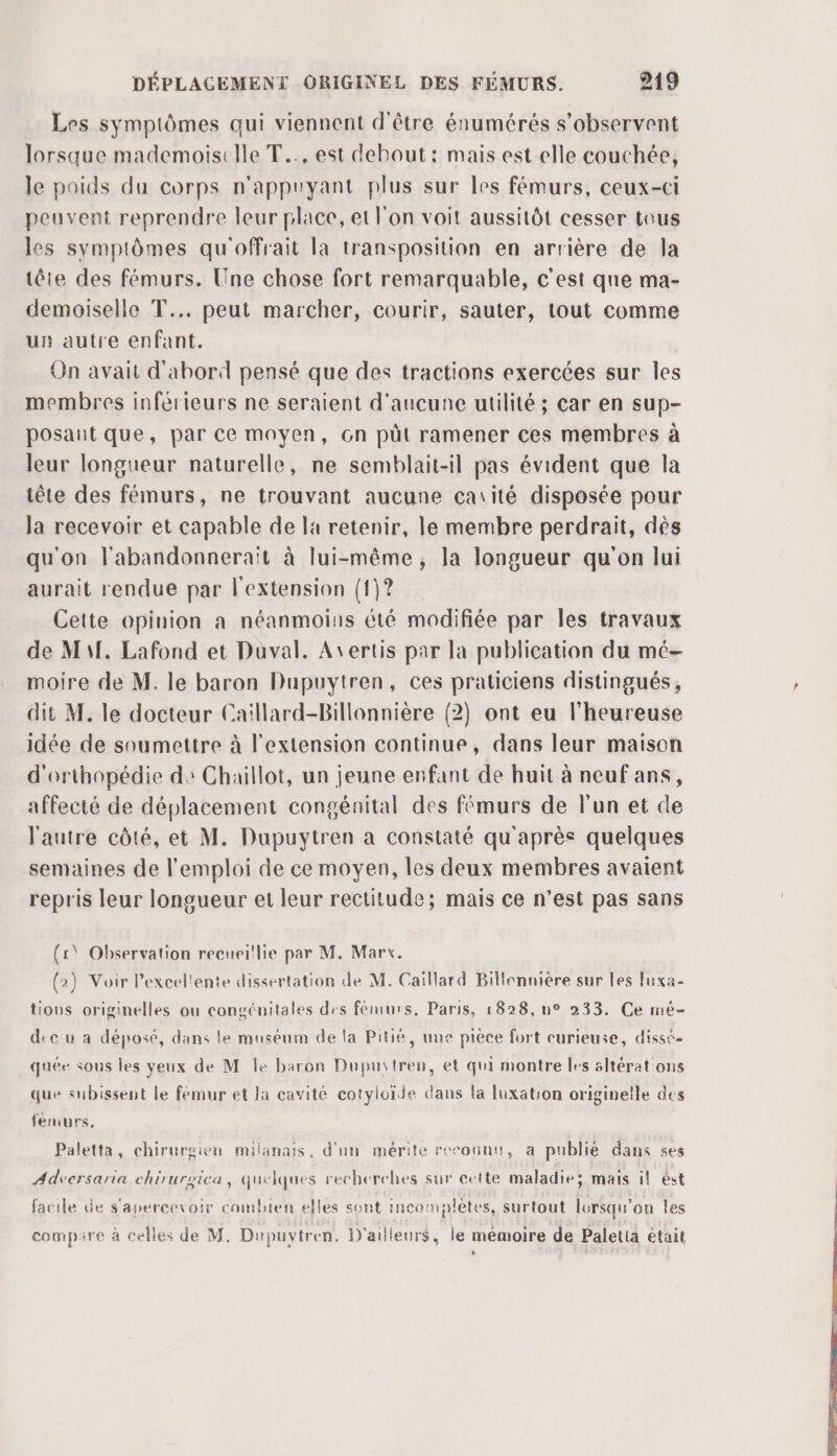 Les symptômes qui viennent d'être énumérés s’observent lorsque mademoiselle T... est debout: mais est elle couchée, le poids du corps n’appuyant plus sur les fémurs, ceux-ci peuvent reprendre leur place, et l'on voit aussitôt cesser tous les symptômes qu'offrait la transposition en arrière de la tête des fémurs. Une chose fort remarquable, c'est que ma- demoiselle T.. peut marcher, courir, sauter, tout comme un autre enfant. On avait d'abord pensé que des tractions exercées sur les membres inférieurs ne seraient d'aucune utilité ; car en sup- posant que, par ce moyen, Gn püt ramener ces membres à leur longueur naturelle, ne semblait-il pas évident que la tête des fémurs, ne trouvant aucune catité disposée pour la recevoir et capable de la retenir, le membre perdrait, dés qu'on l'abandonneraït à lui-même, la longueur qu'on lui aurait rendue par l'extension (1)? Cette opinion a néanmoins été modifiée par les travaux de Ml, Lafond et Duval. Avertis par la publication du mé- moire de M. le baron Dupuytren, ces praticiens distingués, dit M. le docteur Caillard-Billonnière (2) ont eu l’heureuse idée de soumettre à l'extension continue, dans leur maison d'orthopédie de Chaillot, un jeune enfant de huit à neuf ans, affecté de déplacement congénital des fémurs de l'un et de l'autre côté, et M. Dupuytren à constaté qu'après quelques semaines de l'emploi de ce moyen, les deux membres avaient repris leur longueur et leur rectitude; mais ce n’est pas sans (1) Observation recueillie par M. Marx. (2) Voir Pexcel'ente dissertation de M. Caillard Billennière sur les luxa- tious originelles ou congénitales des fémurs. Paris, 1828, u° 233. Ce mé- dec u a déposé, dans le museum de la Pitié, uue pièce fort curieuse, disse- quée sous les veux de M Île baron Dupuitren, et qui montre les sltérat'ons que subissent le fémur et la cavité cotyloide dans la luxation originelle des femurs, Paletta, chirurgien milanais, d'un mérite reconnu, a publié dans ses Adversaria ehirurgica, quelques recherches sur cette maladie mais il ést facile de s'apercevoir combien elles sont incomplètes, surtout lorsqu'on les compare à celles de M. Dupuvtren. D'ailleurs, le mémoire de Paletia était