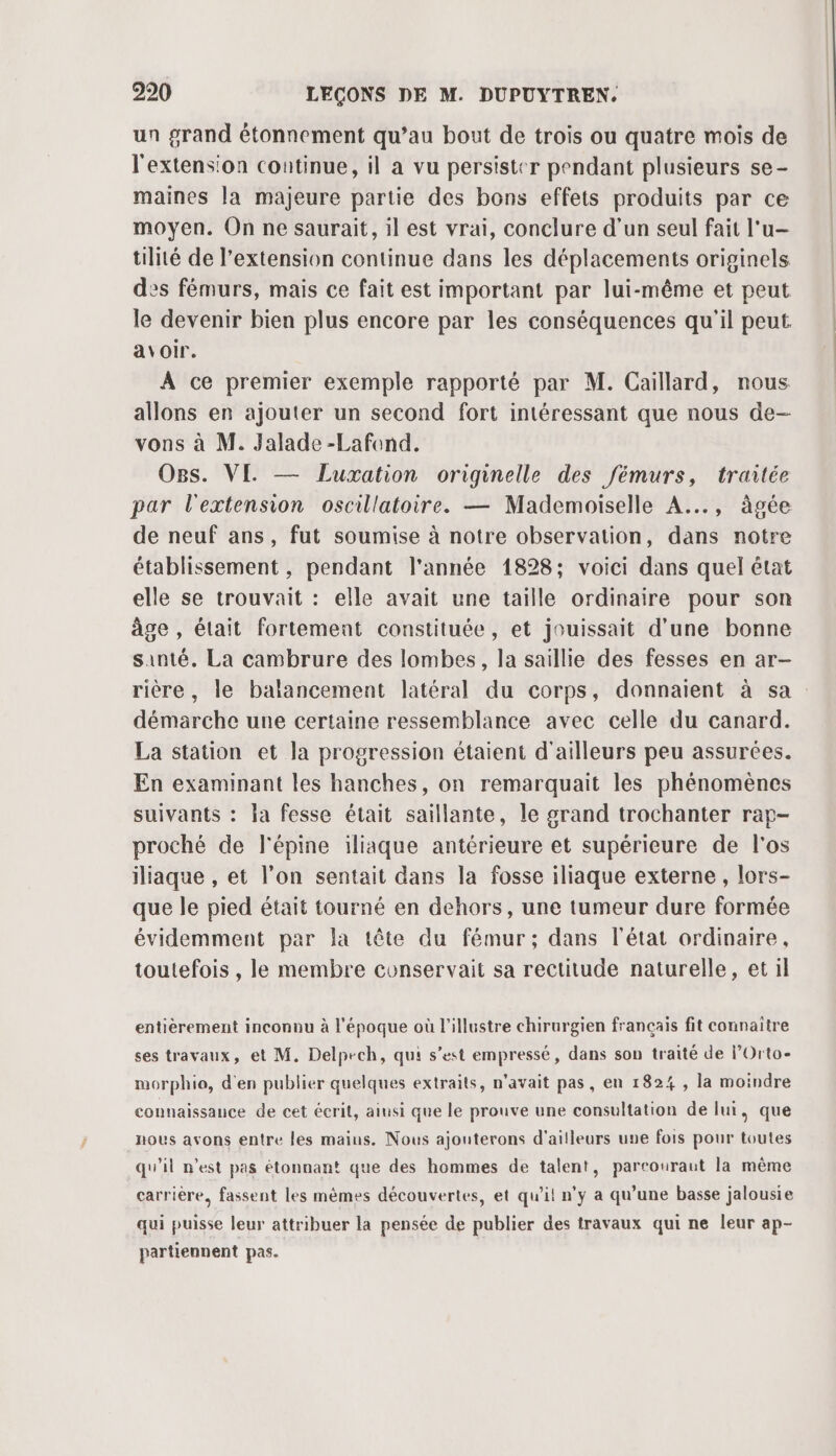 un grand étonnement qu’au bout de trois ou quatre mois de l'extension continue, il a vu persister pendant plusieurs se- maines la majeure partie des bons effets produits par ce moyen. On ne saurait, il est vrai, conclure d'un seul fait l'u— tilité de l'extension continue dans les déplacements originels es fémurs, mais ce fait est important par lui-même et peut le devenir bien plus encore par les conséquences qu'il peut. avoir. A ce premier exemple rapporté par M. Caillard, nous allons en ajouter un second fort intéressant que nous de- vons à M. Jalade -Lafond. Ogs. VE — Luxation originelle des fémurs, traitée par l'extension oscillatoire. — Mademoiselle A... , àgée de neuf ans, fut soumise à notre observation, dans notre établissement , pendant l'année 1828; voici dans quel état elle se trouvait : elle avait une taille ordinaire pour son âge , élait fortement constituée, et jouissait d’une bonne santé. La cambrure des lombes, la saillie des fesses en ar- rière, le baïancement latéral du corps, donnaient à sa démarche une certaine ressemblance avec celle du canard. La station et la progression étaient d’ailleurs peu assurées. En examinant les hanches, on remarquait les phénomènes suivants : la fesse était saillante, le grand trochanter rap- proché de l'épine iliaque antérieure et supérieure de l'os iliaque , et l’on sentait dans la fosse iliaque externe, lors- que le pied était tourné en dehors, une tumeur dure formée évidemment par la tête du fémur; dans l'état ordinaire, toutefois , le membre conservait sa rectitude naturelle, et il entièrement inconnu à l'époque où l'illustre chirurgien français fit connaitre ses travaux, et M. Delpech, qui s’est empressé, dans son traité de lOrto- morphio, d'en publier quelques extraits, n'avait pas, en 182% , la moindre connaissance de cet écrit, ainsi que le prouve une consultation de lui, que nous avons entre les maius. Nous ajouterons d'ailleurs une fois pour toutes qu'il n’est pas étonnant que des hommes de talent, partouraut la même carrière, fassent les mêmes découvertes, et qu'il! n’y a qu’une basse jalousie qui puisse leur attribuer la pensée de publier des travaux qui ne leur ap- partiennent pas.