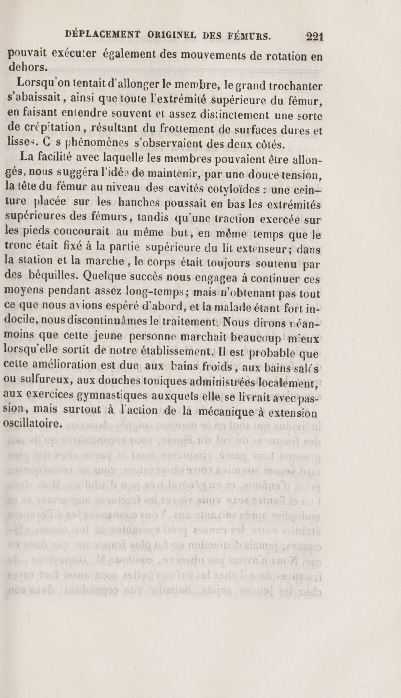 pouvait exécuter également des mouvements de rotation en dehors. Lorsqu'on tentait d’allonger le membre, le grand trochanter s’abaissait , ainsi que toute l'extrémité supérieure du fémur, en faisant entendre souvent et assez distinctement une sorte de crépitation, résultant du frottement de surfaces dures et lisses. C:s phénomènes s’observaient des deux côtés. La facilité avec laquelle les membres pouvaient être allon- gés, nous suggéra l'idée de maintenir, par une douce tension, la tête du fémur au niveau des cavités cotyloïdes : une cein- ture placée sur les hanches poussait en bas les extrémités supérieures des fémurs, tandis qu'une traction exercée sur les pieds concourait au même but, en même temps que le tronc était fixé à la partie supérieure du lit extenseur:; dans Ja station et la marche, le corps était toujours soutenu par des béquilles. Quelque succès nous engagea à Continuer ces moyens pendant assez long-temps; mais n’ebtenant pas tout ce que nous avions espéré d'abord, et ia malade étant fort in- docile, nous discontinuämes le traitement: Nous dirons réan- moins que cette jeune personne marchait beaucoup m'eux lorsqu'elle sortit de notre établissement. Il est probable que ceite amélioration est due aux bains froids , aux bains salés ou sulfureux, aux douches toniques administrées localement, aux exercices gymnastiques auxquels elle:se livrait avec pas- sion, mais surtout à l'action de la mécanique à extension oscillatoire. |