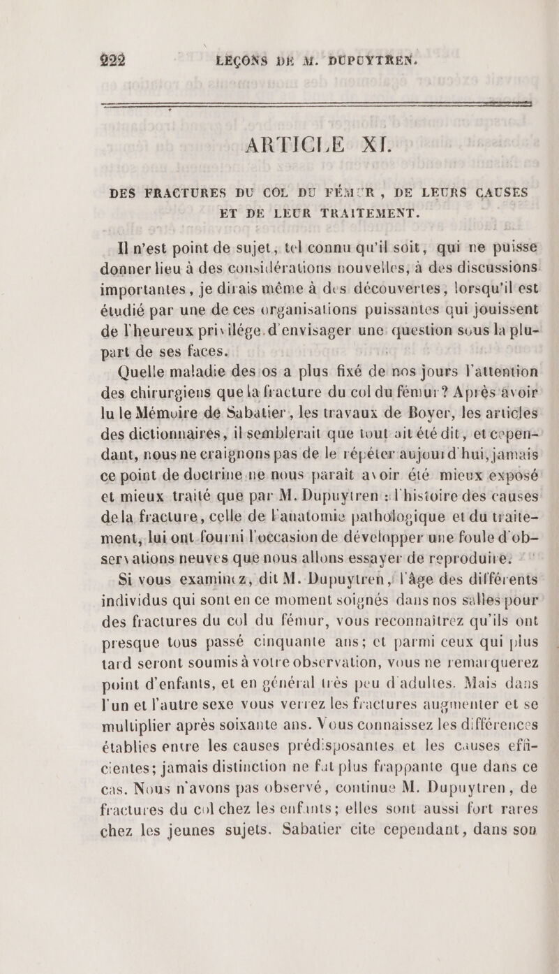 pe ARTICLE XI. DES FRACTURES DU COL DU FÉM: TR , DE LEURS CAUSES ET DE LEUR TRAITEMENT. Il n’est point de sujet, tel connu qu'il soit, qui ne puisse donner lieu à des considérations nouvelles, à des discussions. importantes, je dirais même à des découvertes, lorsqu'il'est étudié par une de ces urganisations puissantes qui jouissent de l'heureux privilége. d'envisager une: question sous la plu- part de ses faces. Quelle maladie des os a plus fixé de nos jours l'attention des chirurgiens que la fracture du col du fémur? Après avoir lu le Mémuire dé Sabatier , les travaux de Boyer, les articles des dictionnaires, ilsemblerait que tout ait été dit, et cepen- dant, nous ne craignons pas de le répéter aujourd'hui, jamais ce point de doctrine.ne nous paraît avoir été mieux exposé et mieux traité que par M. Dupuytren : l'histoire des causes de la fracture, celle de Fanatomie pathologique et du traite- ment, lui ont-fourni l'occasion de développer une foule d'ob- sers ations neuves que nous allons essayer de reproduire. Si vous examintz, dit M. Dupuvytren ; l'âge des différents individus qui sont en ce moment soignés dans nos salles pour des fractures du col du fémur, vous reconnaitrez qu’ils ont presque tous passé Cinquante ans; et parmi ceux qui plus tard seront soumis à voire observation, vous ne remarquerez point d'enfants, et en général très peu d'adultes. Mais dans l'un et l’autre sexe vous verrez les fractures augmenter et se muluiplier après soixante ans. Vous connaissez les différences établies entre les causes préd'sposantes et les causes efñ- cientes; jamais distinction ne fut plus frappante que dans ce cas. Nous n'avons pas observé, continue M. Dupuytren, de fractures du col chez les enfants; elles sont aussi fort rares chez les jeunes sujets. Sabatier cite cependant, dans son