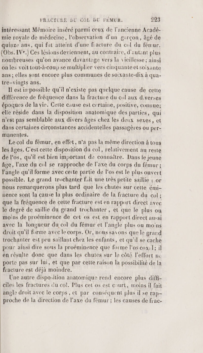 intéressant Mémoire inséré parmi ceux de l'ancienne Acadé- mie royale de médecine, l'observation d'un garçon, âgé de quinze ans, qui fut atteint d'une fracture du col du fémur. (Obs. IVe.) Ces lésions deviennent, au contraire, d'autant plus nombreuses qu'on avance davantage vers la vieillesse ; ainsi on les voit tout-à-coup se multiplier vers cinquante et soixante ans ; elles sont encore plus communes de soixante-dix à qua- tre-vingis ans. Il est in possible qu'il n'existe pas quelque cause de cette différence de fréquence dans la fracture du col aux d.verses époques de la vie. Cette cause est certaine, positive, connue; elle réside dans la disposition anatomique des parties, qui n'est pas semblable aux divers âges chez les deux sexes, et dans certaines circonstances accidentelles passagères ou per- manentes. Ee col du fémur, en effet, n’a pas la même direction à tous les âges. C'est cette disposition du col, relativement au reste de l'os, qu'il est bien important de connaître. Dans le jeune âge, l'axe du col se rapproche de l'axe du corps du fémur ; angle qu'il forme avec ceite partie de los est le plus ouvert possible. Le grand trochanter fait une très petite saillie : nous remarquerons plus tard que les chutes sur cette émi- nence sont Ja cause la plus ordinaire de la fracture du col : que la fréquence de cette fracture est en rapport direct avec le degré de saillie du grand trochanter , et que le plus ou moins de proéminence de cet os est en rapport direct aussi avec la lonoueur du col du fémur et l'angle plus ou moins droit qu'il fé avec le corps. Or, nous savons que le grand trochanter est peu saïllant chez les enfants, et qu'il se cache pour aiusi dire sous la proéminence que forme l'as cox:l; il en résulte donc que dans les chutes sur le côté l'effort ne porte pas sur lui, et que par cette raison la possibilité de la fracture est déjà moindre. Une autre disposition anatomique rend encore plus diffi- _Ciles les fractures Gu col. Plus cet os est court, moins il fait angle droit avec le corps, et par conséquent plus il se rap- proche de la direction de l'axe du fémur ; les causes de frac-