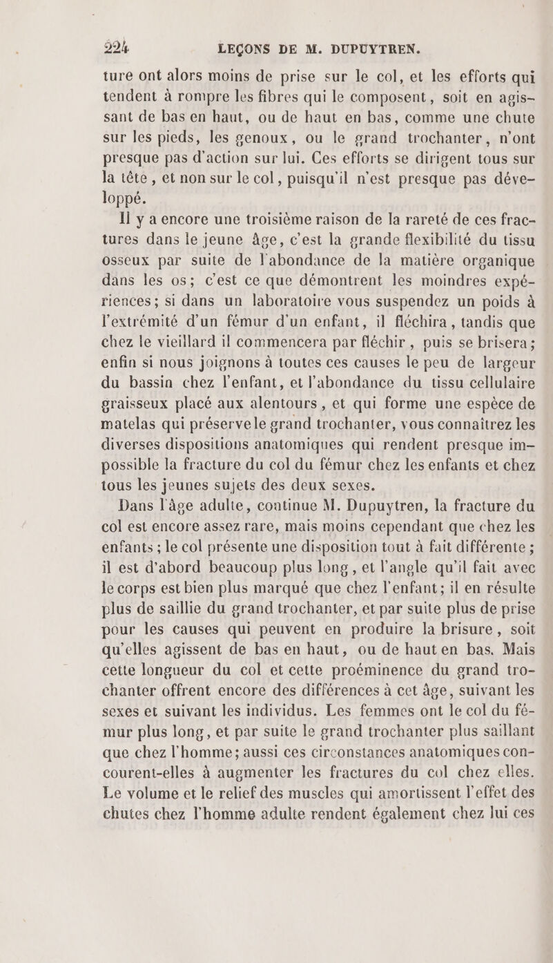 ture ont alors moins de prise sur le col, et les efforts qui tendent à rompre les fibres qui le composent, soit en agis- sant de bas en haut, ou de haut en bas, comme une chute sur les pieds, les genoux, ou le grand trochanter, n’ont presque pas d'action sur lui. Ces efforts se dirigent tous sur la tête , et non sur le col, puisqu'il n’est presque pas déve- loppé. 1] y a encore une troisième raison de la rareté de ces frac- tures dans le jeune âge, c’est la grande flexibilité du tissu osseux par suite de l'abondance de la matière organique dans les os; c'est ce que démontrent les moindres expé- riences ; si dans un laboratoire vous suspendez un poids à l'extrémité d'un fémur d'un enfant, il fléchira , tandis que chez le vieillard il commencera par fléchir, puis se brisera ; enfin si nous joignons à toutes ces causes le peu de largeur du bassin chez l'enfant, et l'abondance du tissu cellulaire graisseux placé aux alentours, et qui forme une espèce de matelas qui préservele grand trochanter, vous connaîtrez les diverses dispositions anatomiques qui rendent presque im- possible la fracture du col du fémur chez les enfants et chez tous les jeunes sujets des deux sexes. Dans l'âge adulte, coatinue M. Dupuytren, la fracture du col est encore assez rare, mais moins cependant que chez les enfants ; le col présente une disposition tout à fait différente ; il est d’abord beaucoup plus long , et l'angle qu'il fait avec le corps est bien plus marqué que chez l'enfant; il en résulte plus de saillie du grand trochanter, et par suite plus de prise pour les causes qui peuvent en produire la brisure, soit qu’elles agissent de bas en haut, ou de haut en bas. Mais cette longueur du col et cette proéminence du grand tro- chanter offrent encore des différences à cet âge, suivant les sexes et suivant les individus. Les femmes ont le col du fé- mur plus long, et par suite le grand trochanter plus saillant que chez l'homme ; aussi ces circonstances anatomiques con- courent-elles à augmenter les fractures du col chez elles. Le volume et le relief des muscles qui amortissent l'effet des chutes chez l'homme adulte rendent également chez lui ces