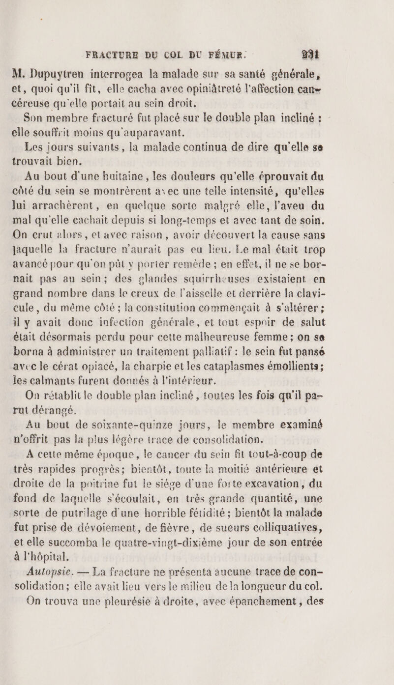M. Dupuytren interrogea la malade sur sa santé générale, et, quoi qu'il fit, elle cacha avec opiniireté l'affection can céreuse qu'elle portait au sein droit, Son membre fracturé fut placé sur le double plan incliné : elle souffrit moins qu'auparavant. Les jours suivants, la malade continua de dire qu'elle se trouvait bien. Au bout d'une huitaine , les douleurs qu'elle éprouvait du côté du sein se montrèrent a: ec une telle intensité, qu’elles Jui arrachèrent, en quelque sorte malgré elle, l’aveu du mal qu'elle cachait depuis si long-temps et avec tant de soin. On crut alors, et avec raison, avoir découvert la cause sans jaquelle la fracture n'aurait pas eu lieu. Le mal était trop avancé pour qu on püt y porter remède ; en effet, il ne se bor- nait pas au sein; des slandes squirrhcuses existaient en grand nombre dans le creux de laisseile et derrière la clavi- cule, du même côté ; la constitution commençait à s’altérer ; il y avait donc infection générale, et tout espoir de salut était désormais perdu pour cette malheureuse femme ; on se borna à administrer un traitement palliatif : le sein fut pansé avec le cérat opiacé, la charpie et les cataplasmes émoilients; les calmants furent donnés à l’intérieur. On rétablit le double plan incliné, toutes les fois qu'il pa- rut dérangé. Au bout de soixante-quinze jours, le membre examiné n'offrit pas la plus légère trace de consolidation. À cette même époque, le cancer du sein fit tout-à-coup de très rapides progrès; bientôt, toute là moitié antérieure et droite de la poitrine fut le siégce d'une forte excavation, du fond de laquelle s’écoulait, en très grande quantité, une sorte de putrilage d'une horrible fétidité ; bientôt la malade fut prise de dévoiement, de fièvre, de sueurs colliquatives, et elle succomba le quatre-vingt-dixième jour de son entrée à l'hôpital, Autopsie. — La fracture ne présenta aucune trace de con- solidation; elle avait lieu vers le milieu de la longueur du col. On trouva une pleurésie à droite, avec épanchement , des