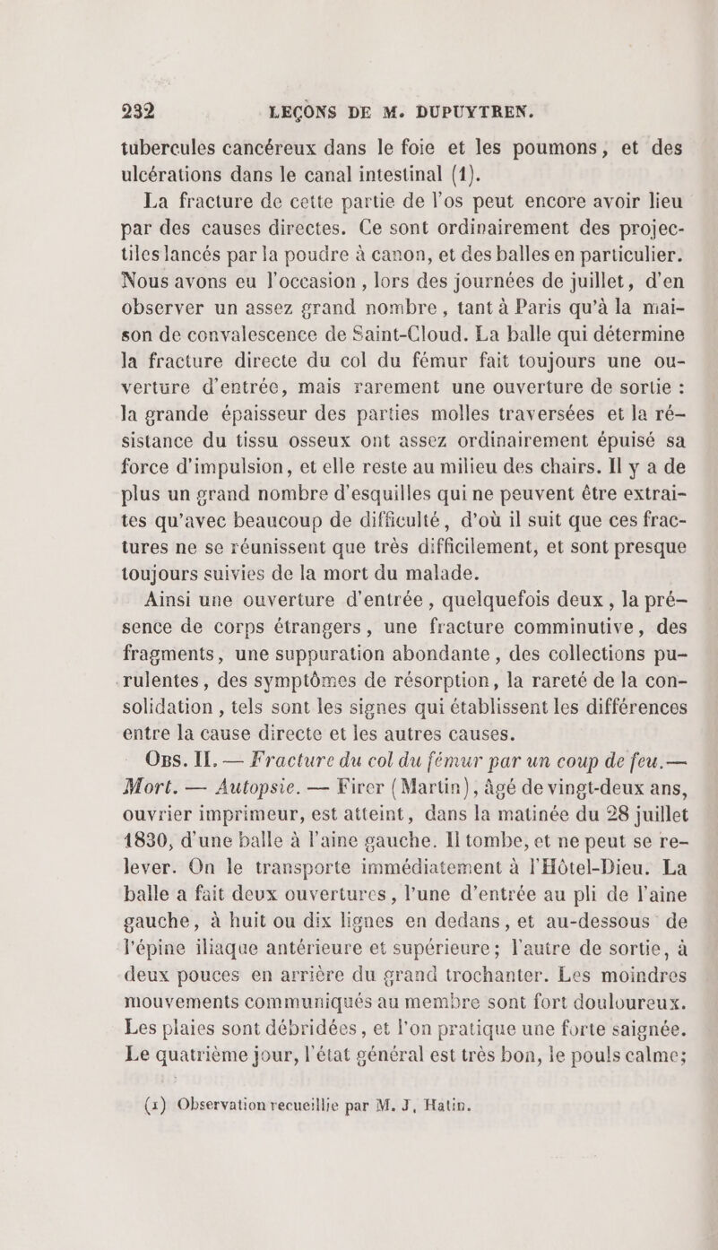 tubercules cancéreux dans le foie et les poumons, et des ulcérations dans le canal intestinal (1). La fracture de cette partie de los peut encore avoir lieu par des causes directes. Ce sont ordinairement des projec- üles lancés par la poudre à canon, et des balles en particulier. Nous avons eu l'occasion, lors des journées de juillet, d'en observer un assez grand nombre, tant à Paris qu’à la mai- son de convalescence de Saint-Cloud. La balle qui détermine la fracture directe du col du fémur fait toujours une ou- vertüre d'entrée, mais rarement une ouverture de sortie : la grande épaisseur des parties molles traversées et la ré- sistance du tissu osseux ont assez ordinairement épuisé sa force d'impulsion, et elle reste au milieu des chairs. Il y a de plus un grand nombre d'esquilles qui ne peuvent être extrai- tes qu'avec beaucoup de difficulté, d’où il suit que ces frac- iures ne se réunissent que très difficilement, et sont presque toujours suivies de la mort du malade. Ainsi une ouverture d'entrée , quelquefois deux, la pré- sence de corps étrangers, une fracture comminutive, des fragments, une suppuration abondante , des collections pu- rulentes, des symptômes de résorption, la rareté de la con- solidation , tels sont les signes qui établissent les différences entre la cause directe et les autres causes. Ogs. IL, — Fracture du col du fémur par un coup de feu.— Mort. — Autopsie. — Firer { Martin), âgé de vingt-deux ans, ouvrier imprimeur, est atteint, dans la matinée du 28 juillet 1830, d'une balle à laine gauche. Il tombe, et ne peut se re- lever. On le transporte immédiatement à l'Hôtel-Dieu. La balle à fait deux ouvertures, l’une d’entrée au pli de laine gauche, à huit ou dix lignes en dedans, et au-dessous de l'épine iliaque antérieure et supérieure; l'autre de sortie, à deux pouces en arrière du grand trochanter. Les moindres mouvements communiqués au membre sont fort douloureux. Les plaies sont débridées , et l'on pratique une forte saignée. Le quatrième jour, l'état général est très bon, ie pouls calme; (x) Observation recueillie par M. 3, Haün.