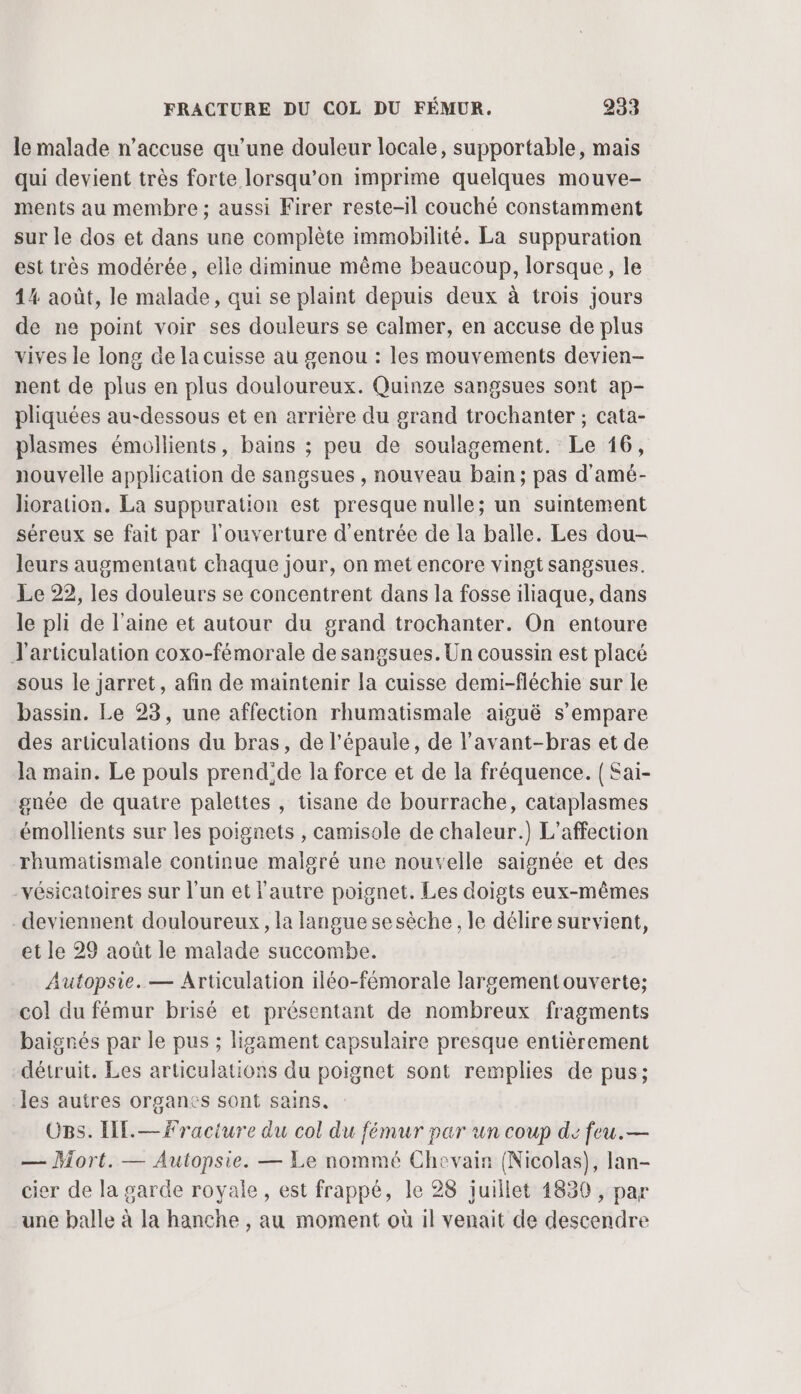 le malade n’accuse qu’une douleur locale, supportable, mais qui devient très forte lorsqu'on imprime quelques mouve- ments au membre; aussi Firer reste-il couché constamment sur le dos et dans une complète immobilité. La suppuration est très modérée, elle diminue même beaucoup, lorsque, le 14 août, le malade, qui se plaint depuis deux à trois jours de ne point voir ses douleurs se calmer, en accuse de plus vives le long de la cuisse au genou : les mouvements devien- nent de plus en plus douloureux. Quinze sangsues sont ap- pliquées au-dessous et en arrière du grand trochanter ; cata- plasmes émollients, bains ; peu de soulagement. Le 16, nouvelle application de sangsues , nouveau bain; pas d'amé- Jioration. La suppuration est presque nulle; un suintement séreux se fait par l'ouverture d'entrée de la balle. Les dou- leurs augmentant chaque jour, on met encore vingt sangsues. Le 22, les douleurs se concentrent dans la fosse iliaque, dans le pli de l’aine et autour du grand trochanter. On entoure J'articulation coxo-fémorale de sangsues.Un coussin est placé sous le jarret, afin de maintenir la cuisse demi-fléchie sur le bassin. Le 23, une affection rhumatismale aiguë s'empare des articulations du bras, de l'épaule, de l’avant-bras et de la main. Le pouls prend'de la force et de la fréquence. { Sai- gnée de quatre palettes , tisane de bourrache, cataplasmes émollients sur les poignets , camisole de chaleur.) L’affection rhumatismale continue malgré une nouvelle saignée et des vésicatoires sur l'un et l'autre poignet. Les doigts eux-mêmes deviennent douloureux, la langue sesèche , le délire survient, et le 29 août le malade succombe. Autopsie. — Articulation iléo-fémorale largement ouverte; col du fémur brisé et présentant de nombreux fragments baignés par le pus ; ligament capsulaire presque entièrement détruit. Les articulations du poignet sont remplies de pus; les autres organes sont sains. OBS. HE.— fracture du col du fémur par un coup de feu.— — Mort. — Autopsie. — Le nommé Chevain (Nicolas), lan- cier de la garde royale, est frappé, le 28 juillet 1830 , par une balle à la hanche , au moment où il venait de descendre