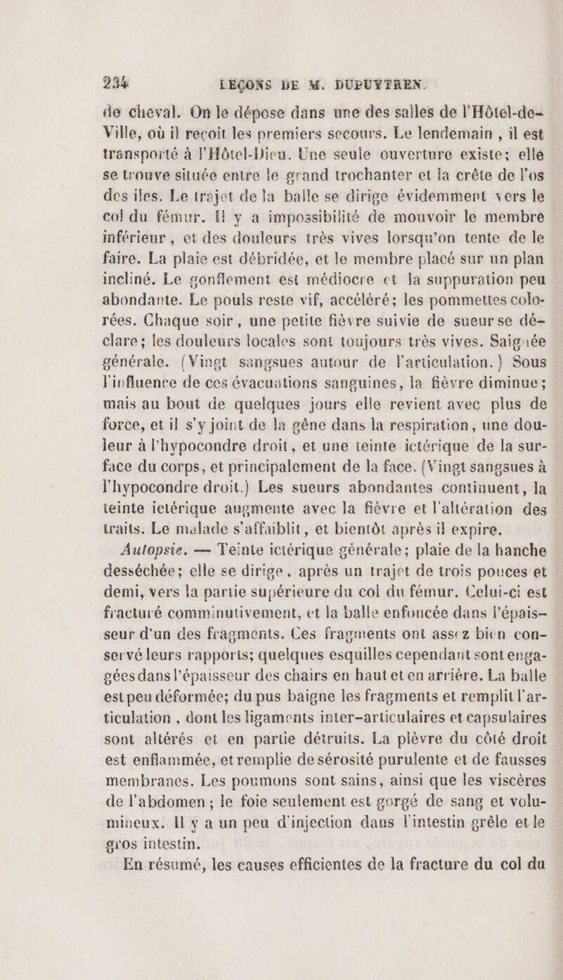 de cheval. On le dépose dans une des salles de l'Hôtel-de- Ville, où il recoit les premiers secours. Le lendemain , il est transporté à F'Hôtel-Dieu. Une seule ouverture existe; elle se trouve située entre le grand trochanter et la crête de l'os des iles. Le trajet de la balle se dirige évidemment vers le col du fémur. Il y a impossibilité de mouvoir le membre inférieur , et des douleurs très vives lorsqu'on tente de le faire. La plaie est débridée, et le membre placé sur un plan incliné. Le gonflement esi médiocre et la suppuration peu abondante. Le pouls reste vif, accéléré; les pommettes colo- rées. Chaque soir, une petite fièvre suivie de sueur se dé- clare ; les douleurs locales sont toujours très vives. Saigaée générale. (Vingt sangsues autour de l'articulation.) Sous lisfluence de ces évacuations sanguines, la fièvre diminue ; mais au bout de quelques jours elle revient avec plus de force, et il s’y joint de la gêne dans la respiration, une dou- leur à l'hypocondre droit, et une teinte ictérique de la sur- face du corps, et principalement de la face. {Vingt sangsues à l'hypocondre droit.) Les sueurs abondantes continuent, la ieinte ictérique augmente avec la fièvre et l’altération des iraits. Le malade s'affublit, et bientôt après il expire. Autopsie. — Teinte iciérique générale; plaie de la hanche desséchée; elle se dirige, après un trajet de trois pouces et demi, vers la partie supérieure du col du fémur. Celui-ci est fracturé comminutivement, et la balle enfoucée dans l'épais- seur d’un des fragments. Ces fragments ont assez bien con- servé leurs rapports; quelques esquilles cependant sont enga- gées dans l'épaisseur des chairs en hautet en arrière. La balle est peu déformée; du pus baigne les fragments et remplit l'ar- ticulation , dont les ligaments inter-articulaires et capsulaires sont altérés et en partie détruits. La plèvre du côté droit est enflammée, etremplie de sérosité purulente et de fausses membranes. Les poumons sont sains, ainsi que les viscères de l'abdomen; ie foie seulement est gorgé de sang et volu- miueux. Il y a un peu d'injection dans l'intestin grêle et le gros intestin. En résumé, les causes efficientes de la fracture du col du
