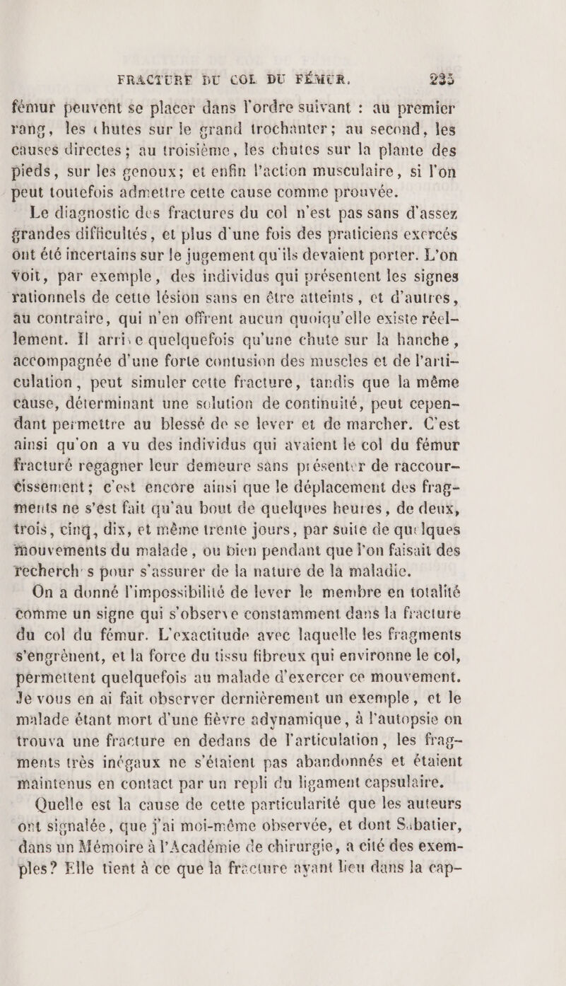 fémur peuvent se placer dans l'ordre suivant : au premier rang, les chutes sur le grand trochaänter; au second, les causes directes ; au troisième, les chutes sur la plante des pieds, sur les genoux; et enfin l’action musculaire, si l’on peut toutefois admettre cette cause comme prouvée. Le diagnostic des fractures du col n'est pas sans d'assez grandes difficultés, et plus d'une fois des praticiens excreés Out été incertains sur le jugement qu'ils devaient porter. L'on Voit, par exemple, des individus qui présentent les signes rationnels de cette lésion sans en être atteints, et d’autres, au contraire, qui n'en offrent aucun quoiqu'elle existe réel- lement. Il arrie quelquefois qu’une chute sur la hanche, accompagnée d'une forte contusion des muscles et de l'arti- culation, peut simuler cette fracture, tandis que la même cause, déterminant une solution de continuité, peut cepen- dant permettre au blessé de se lever ei de marcher. C'est ainsi qu'on a vu des individus qui avaient le col du fémur fracturé regagner leur demeure sans présentir de raccour- cissement; c'est encore ainsi que le déplacement des frag- ments ne s’est fait qu'au bout de quelques heures, de deux, trois, cinq, dix, et même trente jours, par suite de quelques Mouvements du malade , ou bien pendant que l'en faisait des recherch's pour s'assurer de la nature de la maladie. On a dunné l'impossibilité de lever le membre en totalité comme un signe qui s'observe constamment dans la fracture du col du fémur. L’exactitude avec laquelle les fragments s'engrènent, et la force du tissu fibreux qui environne le col, permettent quelquefois au malade d'exercer ce mouvement, Je vous en ai fait observer dernièrement un exemple, et Île malade étant mort d'une fièvre adynamique , à l'autopsie on trouva une fracture en dedans de l'articulation, les frag- ments très inégaux ne s'étaient pas abandonnés et étaient maintenus en contact par un repli du ligament capsulaire. Quelle est la cause de cette particularité que les auteurs ont signalée, que j'ai moi-même observée, et dont Sibatier, dans un Mémoire à l’Académie de chirurgie, a cité des exem- ples? Elle tient à ce que la frecture ayant lieu dans Ja cap-