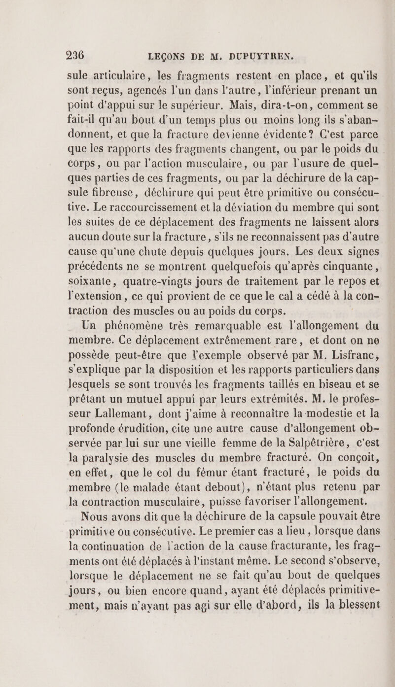 sule articulaire, les fragments restent en place, et qu'ils sont reçus, agencés l'un dans l'autre, l'inférieur prenant un point d'appui sur le supérieur. Mais, dira-t-on, comment se fait-il qu'au bout d’un temps plus ou moins long ils s’aban- donnent, et que la fracture devienne évidente? C’est parce que les rapports des fragments changent, ou par le poids du corps, ou par l’action musculaire, ou par l'usure de quel- ques parties de ces fragments, ou par la déchirure de la cap- sule fibreuse, déchirure qui peut être primitive ou consécu- tive. Le raccourcissement et la déviation du membre qui sont les suites de ce déplacement des fragments ne laissent alors aucun doute sur la fracture, s'ils ne reconnaissent pas d'autre cause qu'une chute depuis quelques jours. Les deux signes précédents ne se montrent quelquefois qu'après cinquante, soixante, quatre-vingts jours de traitement par le repos et l'extension, ce qui provient de ce que le cal a cédé à L con- traction cn muscles ou au poids du corps. Un phénomène très remarquable est l'allongement du membre. Ce déplacement extrêmement rare, et dont on ne possède peut-être que exemple observé par M. Lisfranc, s'explique par la disposition et les rapports particuliers dans Jesquels se sont trouvés les fragments taillés en biseau et se prêtant un mutuel appui par leurs extrémités. M. le profes- seur Lallemant, dont j'aime à reconnaître la modestie et la profonde érudition, cite une autre cause d’allongement ob- servée par lui sur une vieille femme de la Salpêtrière, c’est la paralysie des muscles du membre fracturé. On conçoit, en effet, que le col du fémur étant fracturé, le poids du membre (le malade étant debout), n'étant plus retenu par la contraction musculaire, puisse favoriser l'allongement. Nous avons dit que la déchirure de la capsule pouvait être primitive ou consécutive. Le premier cas a lieu , lorsque dans la continuation de l'action de la cause fracturante, les frag- ments ont été déplacés à l'instant même. Le second s’observe, lorsque le déplacement ne se fait qu'au bout de quelques jours, ou bien encore quand, ayant été déplacés primitive- ment, mais n'ayant pas agi sur elle d’abord, ils la blessent