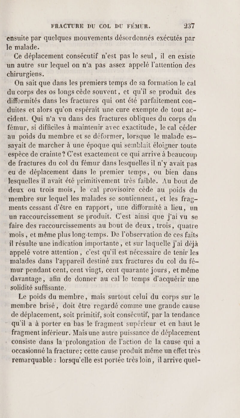 “ensuite par quelques mouvements désordonnés exécutés par le malade. Ce déplacement consécutif n’est pas le seul, il en existe un autre sur lequel on n’a pas assez appelé l'attention des chirurgiens. On sait que dans les premiers temps de sa formation le cal du corps des os longs cède souvent, et qu'il se produit des difformités dans les fractures qui ont été parfaitement con- duites et alors qu'on espérait une cure exempte de tout ac- cident. Qui n’a vu dans des fractures obliques du corps du fémur, si difficiles à maintenir avec exactitude, le cal céder au poids du membre et se déformer, lorsque le malade es- sayait de marcher à une époque qui semblait éloigner toute espèce de crainte? C'est exactement ce qui arrive à beaucoup de fractures du col du fémur dans lesquelles il n’y avait pas eu de déplacement dans le premier temps, ou bien dans lesquelles il avait été primitivement très faible. Au bout de deux ou trois mois, le cal provisoire cède au poids du membre sur lequel les malades se soutiennent, et les frag- ments cessant d'être en rapport, une difformité a lieu, un un raccourcissement se produit. C'est ainsi que j'ai vu se faire des raccourcissements au bout de deux, trois, quatre _ moïs, et même plus long-temps. De l'observation de ces faits il résulte une indication importante, et sur laquelle j'ai déjà appelé votre attention, c'est qu'il est nécessaire de tenir les malades dans l’appareil destiné aux fractures du col du fé- mur pendant cent, cent vingt, cent quarante jours, et même davantage, afin de donner au cal le temps d'acquérir une solidité suffisante. Le poids du membre, mais surtout celui du corps sur le membre brisé, doit être regardé comme une grande cause de déplacement, soit primitif, soit consécutif, par la tendance qu'il a à porter en bas le fragment supérieur et en haut le fragment inférieur. Mais une autre puissance de déplacement consiste dans la prolongation de l'action de la cause qui a occasionné la fracture; cette cause produit même un effet très remarquable : lorsqu'elle est portée très loin, il arrive quel-