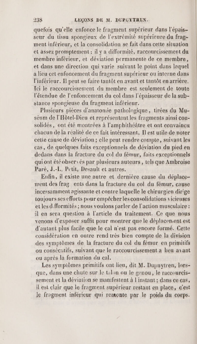 quefois qu'elle enfonce le fragment supérieur dans l'épais- seur du tissu spongieux de l'extrémité supérieure du frag- ment inférieur, et la consolidation se fait dans cette situation et assez promptement : il y a difformité, raccourcissement du membre inférieur, et déviation permanente de ce membre, et dans une direction qui varie suivant le point dans lequel a lieu cet enfoncement du fragment supérieur ou interne dans linférieur. Il peut se faire tantôt en avant et tantôt en arrière. Tci le raccourcissement du membre est seulement de toute l'étendue de lenfoncement du col dans l'épaisseur de la sub- stance spongieuse du fragment inférieur. | Plusieurs pièces d'anatoniie pathologique, tirées du Mu- séum de l'Aôtel-Dieu et représentant les fragments ainsi con- solidés, ont été montrées à l’amphithéâtre et ont convaincu chacun de la réalité de ce fait intéressant. Il est utile de noter cetie cause de déviation ; elle peut rendre compte, suivant les cas, de quelques faits exceptionnels de déviation du pied en dedans dans la fracture du col du fémur, faits exceptionnels qui ont été obser:és par plusieurs auteurs , tels que Ambroise Paré, J.-L. Petit, Desault et autres. Enfin, il existe une autre et dernière cause du déplace- went des frag ents dans la fracture du col du fémur, cause incessamment agissante et contre laquelle le chirurgien dir'ge toujours ses efforts pour empêcher les consolidations vicieuses et les d.fformités ; nous voulons parler de l'action musculaire : il en sera question à l'article du traitement. Ce que nous venons d'exposer suffit pour montrer que le déplacenient est d'autant plus facile que le cal n'est pas encure formé. Cette considération en outre rend très bien compte de la division des symptômes de la fracture du col du fémur en primitifs ou consécutifs, suivant que le raccourcissement a lieu avant ou après la formation du cal. | Les sympiômes primiuifs ont lieu, dit M. Dupuytren, lors- que, dans une chute sur le talon ou le genou, le raccourcis- sement et la déviation se manifestent à 1 instant ; dans ce cas, il est clair que le fragment supérieur restant en place, c'est je fragment inférieur qui rexonte par le poids du corps.