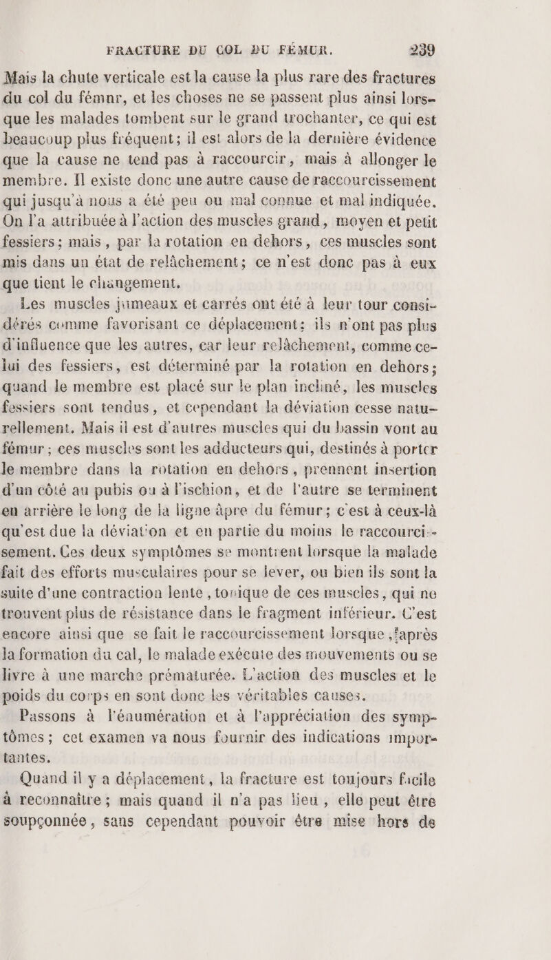 Mais la chute verticale est la cause la plus rare des fractures du col du fémnr, et les choses ne se passent plus ainsi lors- que les malades tombent sur le grand trochanter, ce qui est beaucoup plus fréquent; il est alors de la dernière évidence que la cause ne tend pas à raccourcir, mais à allonger le membre. Il existe donc une autre cause de raccourcissement qui jusqu’à nous a été peu ou mal connue et mal indiquée. On l'a attribuée à l'action des muscles grand, moyen et petit fessiers ; mais, par la rotation en dehors, ces muscies sont mis dans un état de relâchement; ce n'est donc pas à eux que tient le changement, Les muscles jumeaux et carrés ont été à leur tour consi- dérés comme favorisant ce déplacement; ils r’ont pas plus d'influence que les autres, car leur relâchement, comme ce- lui des fessiers, est déterminé par la rotation en dehors; quand le membre est placé sur le plan incliné, les muscles fessiers sont tendus, et cependant la déviation cesse natu- rellement, Mais il est d'autres muscles qui du bassin vont au fémur ; ces muscles sont les adducteurs qui, destinés à porter le membre dans la rotation en dehors, prennent insertion d'un côté au pubis ou à l'ischion, et de l'autre se terminent en arrière le long de la ligne àpre du fémur; c'est à ceux-là qu'est due la déviat'on et en partie du moins le raccourci.- sement. Ces deux symptômes se montrent lorsque la malade fait des efforts musculaires pour se lever, ou bien ils sont la suite d'une contraction lente , tonique de ces muscles, qui ne trouvent plus de résistance dans le fragment inférieur. C'est encore ainsi que se fait le raccourcissement lorsque ,faprès la formation du cal, le malade exécute des mouvements ou se livre à une marche prématurée. L'action des muscles et le poids du corps en sont donc Les véritabies causes. Passons à l'éaumération et à l'appréciation des symp- tômes ; cet examen va nous fournir des indications Impur- tantes. Quand il y a dépiacement, la fracture est toujours facile à reconnaître ; mais quand il n’a pas lieu , elle peut être soupçonnée , sans cependant pouvoir être mise hors de