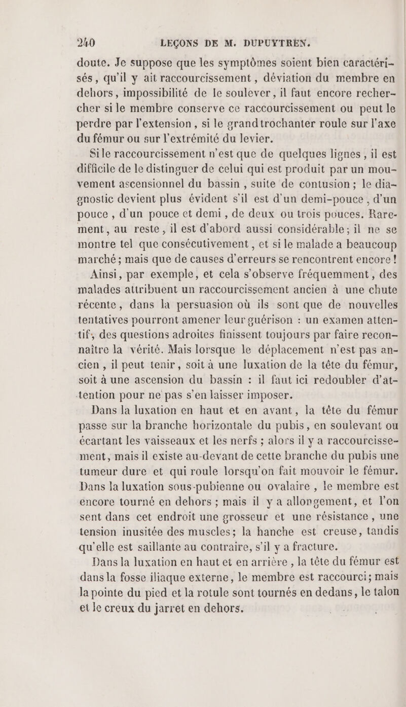 doute. Je suppose que les symptômes soient bien caractéri- sés, qu'il y ait raccourcissement , déviation du membre en dehors, impossibilité de le soulever, il faut encore recher- cher sile membre conserve ce raccourcissement ou peut le perdre par l'extension, si le grandtrochanter roule sur l'axe du fémur ou sur l'extrémité du levier. Sile raccourcissement n’est que de quelques lignes , il est difficile de le distinguer de celui qui est produit par un mou- vement ascensionnel du bassin , suite de contusion ; le dia- onostic devient plus évident s'il est d'un demi-pouce , d’un pouce , d'un pouce et demi, de deux ou trois pouces. Rare- ment, au reste, il est d'abord aussi considérable; il ne se montre tel que consécutivement , et si le malade a beaucoup marché ; mais que de causes d'erreurs se rencontrent encore! Ainsi, par exemple, et cela s’observe fréquemment, des malades attribuent un raccourcissement ancien à une chute récente, dans la persuasion où ils sont que de nouvelles tentatives pourront amener leur guérison : un examen atten- tif, des questions adroites finissent toujours par faire recon- naître la vérité. Mais lorsque le déplacement n’est pas an- cien , il peut tenir, soit à une luxation de la tête du fémur, soit à une ascension du bassin : il faut ici redoubler d’at- tention pour ne pas s'en laisser imposer. Dans la luxation en haut et en avant, la tête du fémur passe sur la branche horizontale du pubis, en soulevant ou écartant les vaisseaux et les nerfs ; alors il y a raccourcisse- ment, mais il existe au-devant de cette branche du pubis une tumeur dure et qui roule lorsqu'on fait mouvoir le fémur. Dans la luxation sous-pubienne ou ovalaire , le membre est encore tourné en dehors ; mais il y a allongement, et l’on sent dans cet endroit une grosseur et une résistance, une tension inusitée des muscles; la hanche est creuse, tandis qu'elle est saillante au contraire, s’il y a fracture. Daos la luxation en haut et en arrière , la tête du fémur est dans la fosse iliaque externe, le membre est raccourci; mais la pointe du pied et la rotule sont tournés en dedans, le taion et le creux du jarret en dehors.
