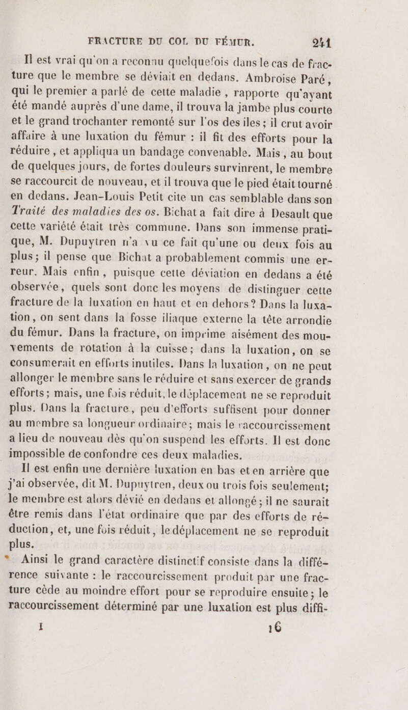 Il est vrai qu'on a reconnu quelquefois dans le cas de frac- ture que le membre se déviait en dedans. Ambroise Paré à qui le premier a parlé de cette maladie , rapporte qu'ayant été mandé auprès d’une dame, il trouva la jambe plus courte et le grand trochanter remonté sur l'os desiles ; il crut avoir affaire à une luxation du fémur : il fit des efforts pour la réduire , et appliqua un bandage convenable. Mais , au bout de quelques jours, de fortes douleurs survinrent, le membre se raccourcit de nouveau, et il trouva que le pied était tourné . en dedans. Jean-Louis Petit cite un cas semblable dans son Traité des maladies des os. Bichat a fait dire à Desault que cette variété était très commune. Dans son immense prati- que, M. Dupuytren n’a vu ce fait qu'une ou deux fois au plus ; il pense que Bichat a probablement commis une er- reur. Mais enfin, puisque cette déviation en dedans a été observée, quels sont donc les moyens de distinguer cette fracture de la luxation en haut ct en dehors? Dans la luxa- tion, on sent dans la fosse iliaque externe la tête arrondie du fémur. Dans la fracture, on imprime aisément des mou- vements de rotation à la cuisse; dans la luxation, on se consumerait en efforts inutiles. Dans la luxation, on ne peut allonger le membre sans le réduire et sans exercer de grands efforts ; mais, une fois réduit, le déplacement ne se reproduit plus. Dans la fracture, peu d'efforts suffisent pour donner au membre sa longueur ordinaire; mais le raccourcissement a lieu de nouveau dès qu'on suspend les efforts. Il est donc impossible de confondre ces deux maladies. Il est enfin une dernière luxation en bas eten arrière que j'ai observée, dit M. Dupuytren, deux ou trois fois seulement; le membre est alors dévié en dedans et allongé ; il ne saurait être remis dans l'état ordinaire que par des efforts de ré- duction, et, une füis réduit, le déplacement ne se reproduit plus. * Ainsi le grand caractère distinctif consiste dans la diffé- rence suivante : le raccourcissement produit par une frac- ture cède au moindre effort pour se reproduire ensuite ; le raccourcissement déterminé par une luxation est plus diffi- I 16