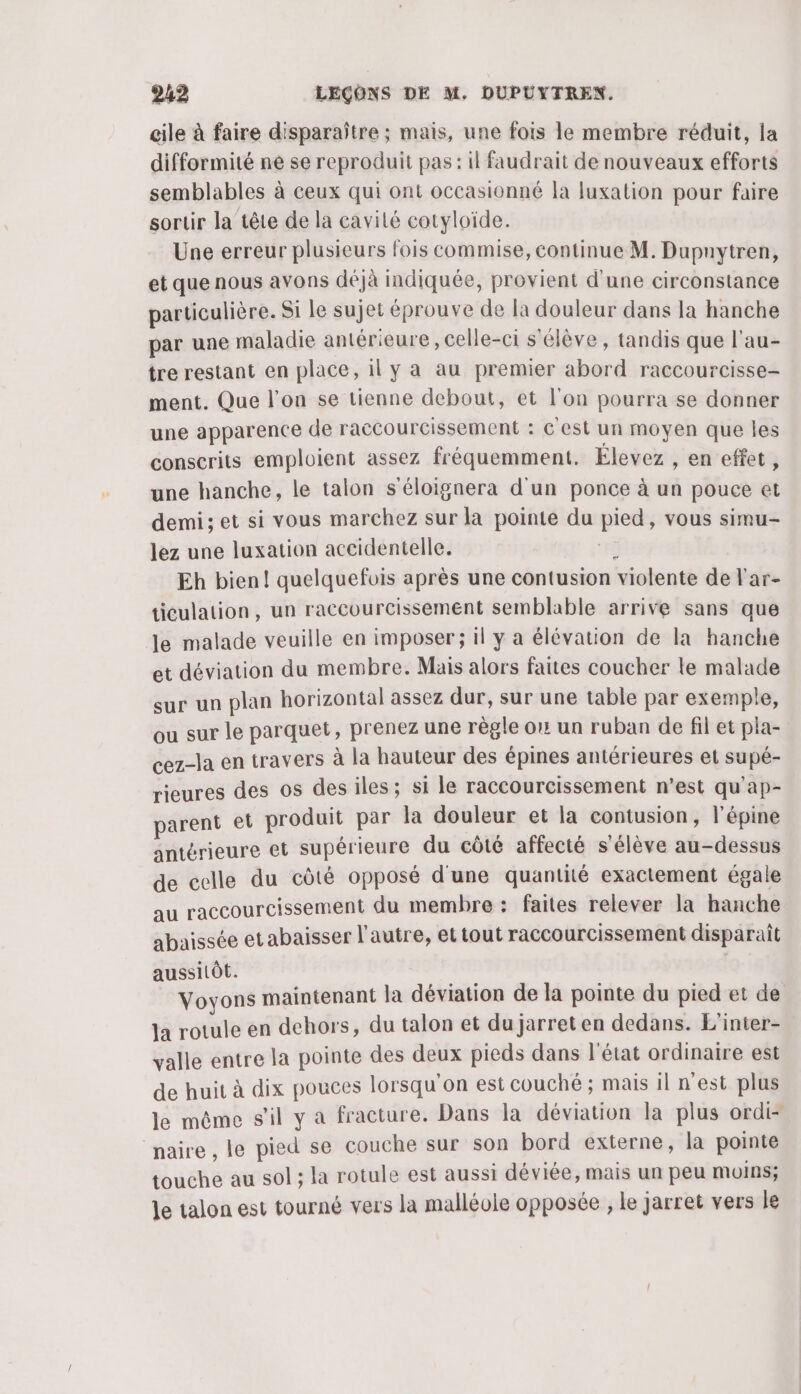 cile à faire disparaître ; mais, une fois le membre réduit, la difformité ne se reproduit pas : il faudrait de nouveaux efforts semblables à ceux qui ont occasionné la luxation pour faire sortir la tête de la cavité cotyloïde. Une erreur plusieurs fois commise, continue M. Dupuytren, et que nous avons déjà indiquée, provient d'une circonstance particulière. Si le sujet éprouve de la douleur dans la hanche par une maladie antérieure , celle-ci s'élève, tandis que l'au- tre restant en place, il y a au premier abord raccourcisse- ment. Que l’on se tienne debout, et l'on pourra se donner une apparence de raccourcissement : € est un moyen que les conscrits emploient assez fréquemment. Élevez , en effet, une hanche, le talon s'éloignera d'un ponce à un pouce et demi; et si vous marchez sur la pointe du pied, vous simu- lez une luxation accidentelle. “rh Eh bien! quelquefois après une contusion violente de l'ar- ticulation, un raccourcissement semblable arrive sans que le malade veuille en imposer; il y a élévation de la hanche et déviation du membre. Mais alors faites coucher le malade sur un plan horizontal assez dur, sur une table par exemple, ou sur le parquet, prenez une règle on un ruban de fil et pla- cez-la en travers à la hauteur des épines antérieures et supé- rieures des os desiles; si le raccourcissement n’est qu'ap- parent et produit par la douleur et la contusion, l’épine antérieure et supérieure du côté affecté s'élève au-dessus de celle du côté opposé d'une quantité exactement égale au raccourcissement du membre : faites relever la hanche abaissée et abaisser l’autre, et tout raccourcissement disparait aussitôt. Voyons maintenant la déviation de la pointe du pied et de la rotule en dehors, du talon et du jarret en dedans. L'inter- valle entre la pointe des deux pieds dans l'état ordinaire est de huit à dix pouces lorsqu'on est couché ; mais il n'est plus le même s'il y a fracture. Dans la déviation la plus ordi- naire , le pied se couche sur son bord externe, la pointe touche au sol; la rotule est aussi déviée, mais un peu moins; le talon est tourné vers la malléole opposée , le jarret vers le