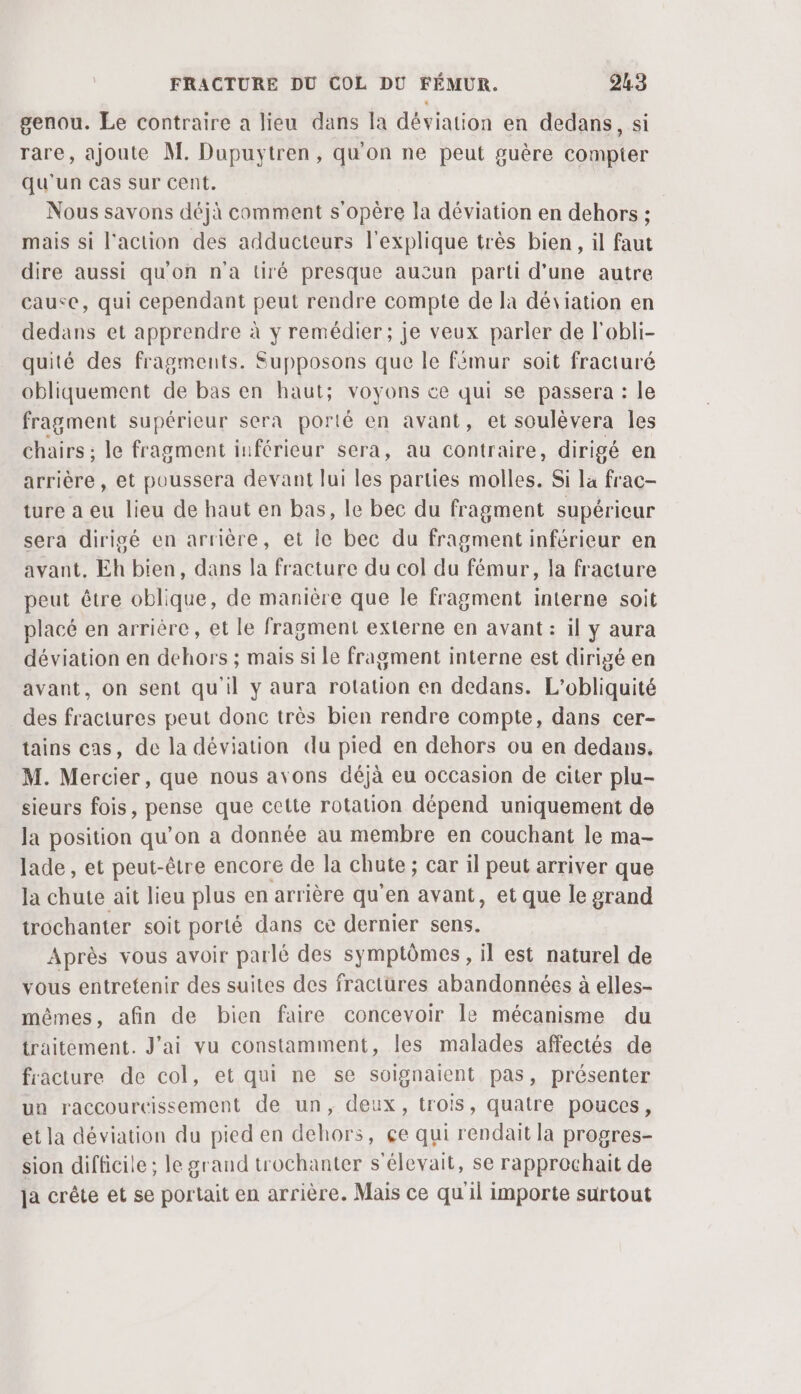 genou. Le contraire a lieu dans la déviation en dedans, si rare, ajoute M. Dupuytren, qu'on ne peut guère compter qu'un cas sur cent. Nous savons déjà comment s'opère la déviation en dehors : mais si l'action des adducteurs l'explique très bien, il faut dire aussi qu'on n'a tiré presque aucun parti d'une autre cause, qui cependant peut rendre compte de la déviation en dedans et apprendre à y remédier; je veux parler de l'obli- quité des fragments. Supposons que le fémur soit fracturé obliquement de bas en haut; voyons ce qui se passera : le fragment supérieur sera porté en avant, et soulèvera Îles chairs ; le fragment inférieur sera, au contraire, dirigé en arrière, et poussera devant lui les parties molles. Si la frac- ture a eu lieu de haut en bas, le bec du fragment supérieur sera dirigé en arrière, et ie bec du fragment inférieur en avant. Eh bien, dans la fracture du col du fémur, la fracture peut être oblique, de manière que le fragment interne soit placé en arrière, et le fragment externe en avant: il y aura déviation en dehors ; mais si le fragment interne est dirigé en avant, on sent qu'il y aura rotation en dedans. L’obliquité des fractures peut donc très bien rendre compte, dans cer- tains cas, de la déviation du pied en dehors ou en dedans. M. Mercier, que nous avons déjà eu occasion de citer plu- sieurs fois, pense que cette rotation dépend uniquement de la position qu’on a donnée au membre en couchant le ma- lade , et peut-être encore de la chute ; car il peut arriver que la chute ait lieu plus en arrière qu'en avant, et que le grand trochanter soit porté dans ce dernier sens. Après vous avoir parlé des symptômes, il est naturel de vous entretenir des suites des fractures abandonnées à elles- mêmes, afin de bien faire concevoir le mécanisme du traitement. J'ai vu constamment, les malades affectés de fracture de col, et qui ne se soignaient pas, présenter un raccoureissement de un, deux, trois, quatre pouces, et la déviation du pied en dehors, çe qui rendait la progres- sion difficile ; le grand trochanter s'élevait, se rapprochait de ja crête et se portait en arrière. Mais ce qu'il importe surtout