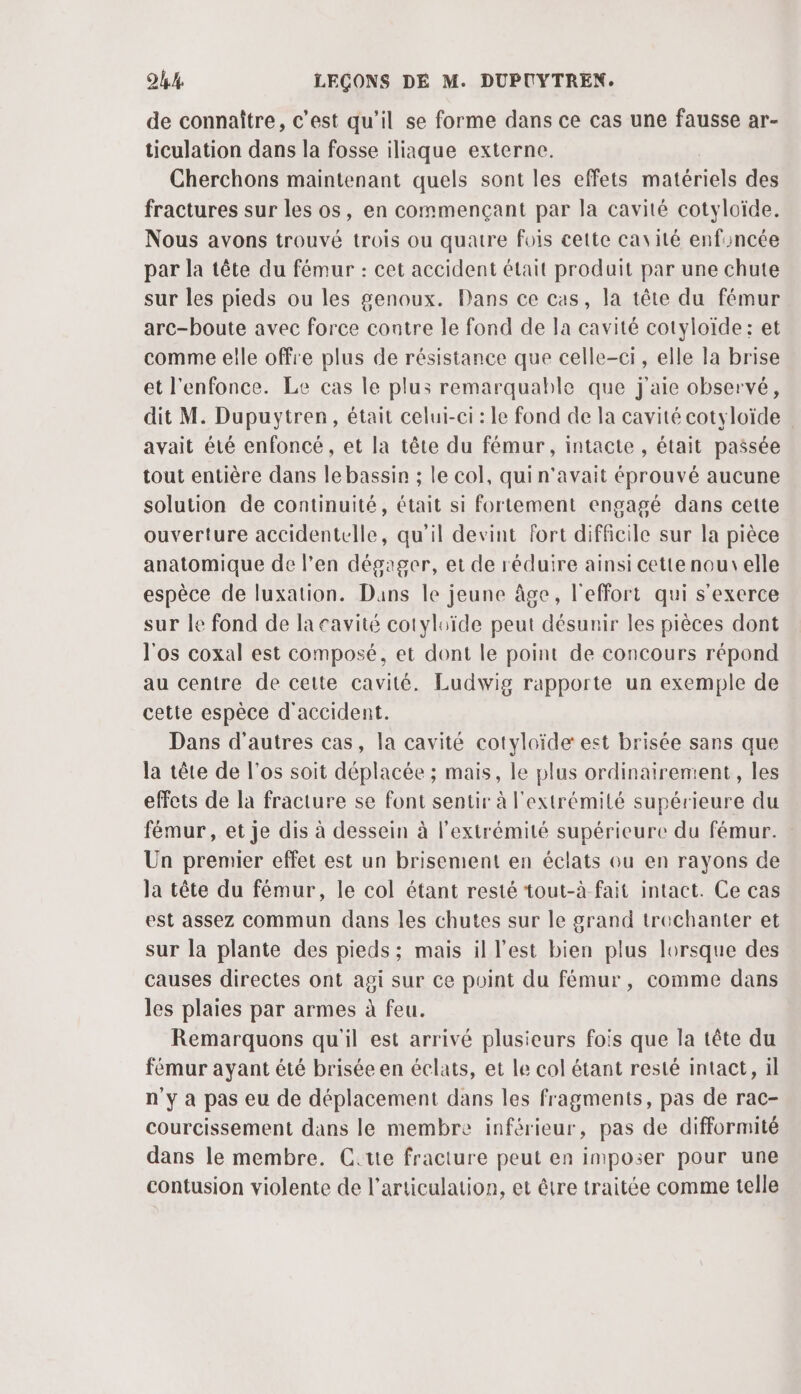 de connaître, c’est qu’il se forme dans ce cas une fausse ar- ticulation dans la fosse iliaque externe. Cherchons maintenant quels sont les effets matériels des fractures sur les os, en commençant par la cavité cotyloïde. Nous avons trouvé trois ou quatre fois cette cavité enfoncée par la tête du fémur : cet accident était produit par une chute sur les pieds ou les genoux. Dans ce cas, la tête du fémur arc-boute avec force contre le fond de la cavité cotyloïde: et comme elle offre plus de résistance que celle-ci, elle la brise et l'enfonce. Le cas le plus remarquable que j'aie observé, dit M. Dupuytren, était celui-ci : Le fond de la cavité cotyloïde avait été enfoncé , et la tête du fémur, intacte , était passée tout entière dans le bassin ; le col, qui n'avait éprouvé aucune solution de continuité, était si fortement engagé dans cette ouverture accidentelle, qu'il devint fort difficile sur la pièce anatomique de l'en dégager, et de réduire ainsi cette nouvelle espèce de luxation. Dans le jeune âge, l'effort qui s'exerce sur le fond de la cavité cotyluïde peut désunir les pièces dont l'os coxal est composé, et dont le point de concours répond au centre de cette cavité. Ludwig rapporte un exemple de cette espèce d'accident. Dans d'autres cas, la cavité cotyloïde est brisée sans que la tête de l'os soit déplacée ; mais, le plus ordinairement, les effets de la fracture se font sentir à l'extrémité supérieure du fémur, et je dis à dessein à l'extrémité supérieure du fémur. Un premier effet est un brisement en éclats ou en rayons de la tête du fémur, le col étant resté tout-à fait intact. Ce cas est assez commun dans les chutes sur le grand trechanter et sur la plante des pieds; mais il l'est bien plus lorsque des causes directes ont agi sur ce point du fémur, comme dans les plaies par armes à feu. Remarquons qu'il est arrivé plusieurs fois que la tête du fémur ayant été brisée en éclats, et le col étant resté intact, il n'y à pas eu de déplacement dans les fragments, pas de rac- courcissement dans le membre inférieur, pas de difformité dans le membre. C.tte fracture peut en imposer pour une contusion violente de l'articulation, et être traitée comme telle