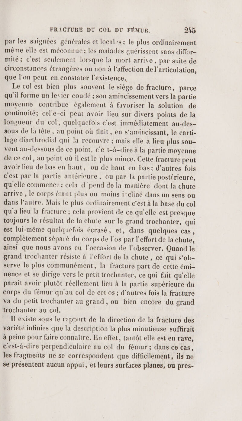 par les saignées générales et locales ; le plus ordinairement même elle est méconnue; les malades guérissent sans diffor- mité; c'est seulement lorsque la mort arrive, par suite de circonstances étrangères ou non à l'affection de l'articulation, que l'on peut en.constater l'existence. Le col est bien plus souvent le siége de fracture, parce qu'il forme un levier coudé ; son amincissement vers la partie moyenne contribue également à favoriser la solution de continuité; celle-ci peut avoir lieu sur divers points de la longueur du col, quelquefois c'est immédiatement au-des- sous de la tête, au point où finit, en s’amincissant, le carti- lage diarthrodial qui la recouvre ; mais elle a lieu plus sou- vent au-dessous de ce point, c'e t-à-dire à la partie moyenne de ce col, au point où ilestle plus mince. Cette fracture peut avoir lieu de bas en haut, ou de haut en bas: d’autres fois c'est par la partie antérieure, ou par la partie postérieure, qu'elle commence; cela d pend de la manière dont la chute arrive , le corps étant plus ou moins ircliné dans un sens ou dans l’autre. Mais le plus ordinairement c'est à la base du col qu'a lieu la fracture ; cela provient de ce qu’elle est presque toujours le résultat de la chu'e sur le grand trochanter, qui est lui-même quelquefis écrasé, et, dans quelques cas, complètement séparé du corps de l'os par l'effort de la chute, ainsi que nous avons eu l'occasion de l’observer. Quand le grand trochanter résiste à l'effort de la chute, ce qui s’ob- serve le plus communément, la fracture part de cette émi- nence et sc dirige vers le petit trochanter, ce qui fait qu’elle paraît avoir plutôt réellement lieu à la partie supérieure du corps du fémur qu'au col de cet os ; d’autres fois la fracture va du petit trochanter au grand , ou bien encore du grand trochanter au col. Il existe sous le rapport de la direction de la fracture des variété infinies que la description la plus minutieuse suffirait à peine pour faire connaître. En effet, tantôt elle est en rave, c'est-à-dire perpendiculaire au col du fémur ; dans ce cas, les fragments ne se correspondent que difficilement, ils ne se présentent aucun appui, et leurs surfaces planes, ou pres-