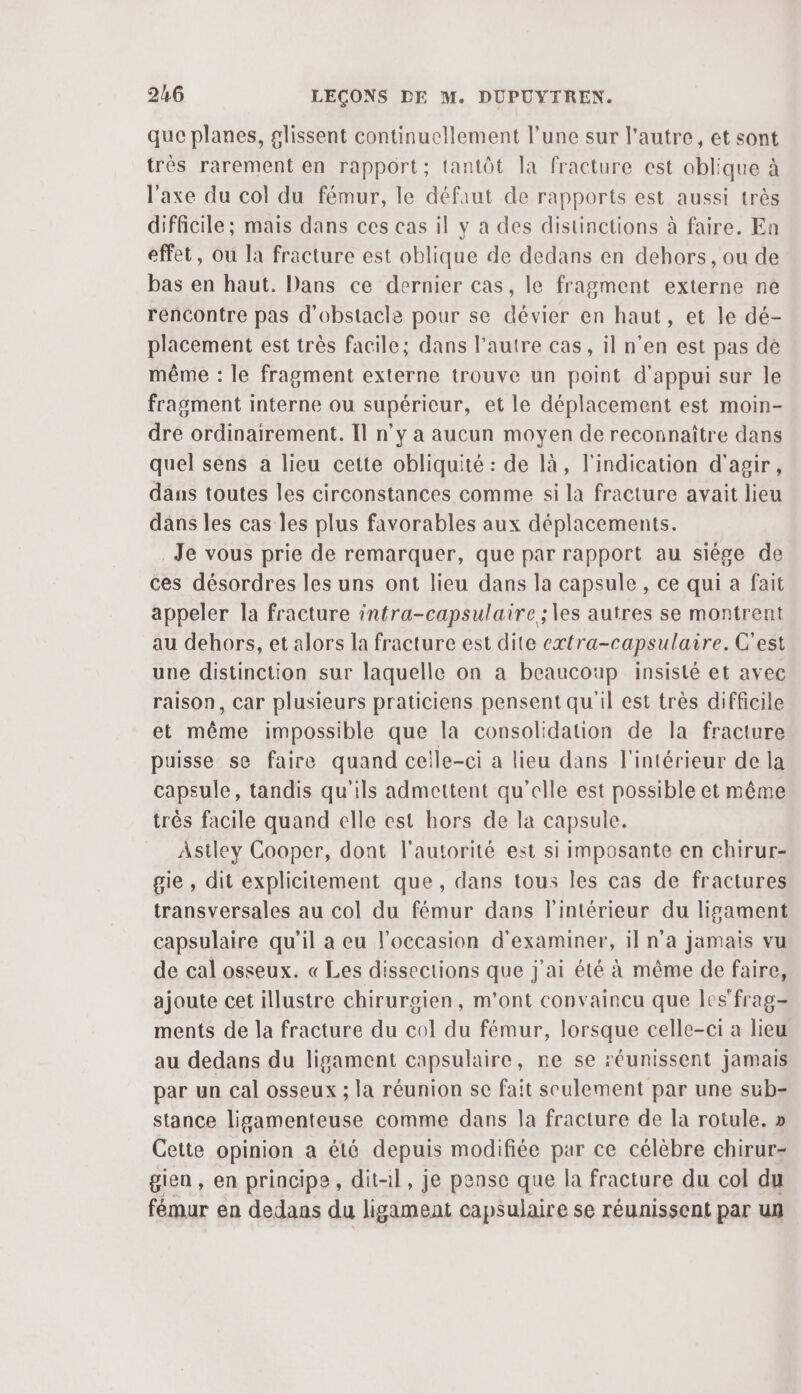 que planes, glissent continuellement l’une sur l’autre, et sont très rarement en rapport; tantôt la fracture est oblique à l'axe du col du fémur, le défaut de rapports est aussi très difficile ; mais dans ces cas il y a des distinctions à faire. Ea effet, ou la fracture est oblique de dedans en dehors, ou de bas en haut. Dans ce dernier cas, le fragment externe ne rencontre pas d'obstacle pour se dévier en haut, et le dé- placement est très facile; dans l’autre cas, il n’en est pas de même : le fragment externe trouve un point d'appui sur le fragment interne ou supérieur, et le déplacement est moin- dre ordinairement. Il n’y a aucun moyen de reconnaître dans quel séns a lieu cette obliquité : de là, l'indication d'agir, dans toutes les circonstances comme si la fracture avait lieu dans les cas les plus favorables aux déplacements. Je vous prie de remarquer, que par rapport au siége de ces désordres les uns ont lieu dans la capsule, ce qui a fait appeler la fracture intra-capsulaire ; es autres se montrent au dehors, et alors la fracture est dite extra-capsulaire. C'est une distinction sur laquelle on a beaucoup insisté et avec raison, Car plusieurs praticiens pensent qu'il est très difficile et même impossible que la consolidation de la fracture puisse se faire quand celle-ci a lieu dans l'intérieur de la capsule, tandis qu'ils admettent qu'elle est possible et même trés facile quand elle est hors de la capsule. Astley Cooper, dont l'autorité est si imposante en chirur- gie , dit explicitement que, dans tous les cas de fractures transversales au col du fémur dans l’intérieur du lisament capsulaire qu'il a eu l'occasion d'examiner, il n'a jamais vu de cal osseux. « Les dissections que j'ai été à même de faire, ajoute cet illustre chirurgien, m'ont convaincu que les'frag- ments de la fracture du col du fémur, lorsque celle-ci a lieu au dedans du ligament capsulaire, ne se réunissent jamais par un cal osseux ; la réunion se fait seulement par une sub- stance ligamenteuse comme dans la fracture de la rotule. » Cette opinion a été depuis modifiée par ce célèbre chirur- gien , en principe, dit-il, je pense que la fracture du col du fémur en dedans du ligament capsulaire se réunissent par un