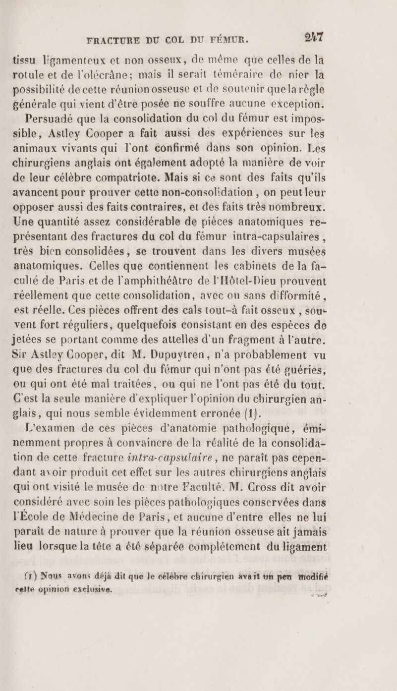 tissu ligamenteux et non osseux, de même que celles de la rotule et de l’olécrâne: mais il serait téméraire de nier la possibilité de cette réunion osseuse et de soutenir quela règle générale qui vient d’être posée ne souffre aucune exception. Persuadé que la consolidation du col du fémur est impos- sible, Astley Cooper a fait aussi des expériences sur les animaux vivants qui l'ont confirmé dans son opinion. Les chirurgiens anglais ont également adopté là manière de voir de leur célèbre compatriote. Mais si ce sont des faits qu'ils avancent pour prouver cétte non-consolidation , on peut leur opposer aussi des faits contraires, et des faits très nombreux. Une quantité assez considérable de pièces anatomiques re- présentant des fractures du col du fémur intra-capsulaires , très bien consolidées, se trouvent dans les divers musées anatomiques. Celles que contiennent les cabinets de la fa- culié de Paris et de l'amphithéâtre de l'Hôtel-Dieu prouvent réellement que cette consolidation, avec ou sans difformité , est réelle. Ces pièces offrent des cals tout-à fait osseux , sou- vent fort réguliers, quelquefois consistant en des espèces de jetées se portant comme des attelles d'un fragment à l'autre. Sir Astley Cooper, dit M. Dupuytren, n'a HOBAbEm ent vu que des fractures du col du fémur qui n’ont pas été guéries, ou qui ont été mal traitées, ou qui ne l’ont pas été du tout. C'est la seule manière d'expliquer l'opinion du chirurgien an- glais, qui nous semble évidemment erronée {1). L'examen de ces pièces d'anatomie pathologique, émi- nemment propres à convaincre de la réalité de la consolida- tion de cette fracture infra-capsulaire , ne paraît pas cepen- dant avoir produit cet effet sur les autres chirurgiens anglais qui ont visité le musée de notre Faculté. M. Cross dit avoir considéré avec soin les pièces pathologiques conservées dans l'École de Médecine de Paris, et aucune d’entre elles ne lui paraît de nature à prouver que la réunion osseuse ait jamais lieu lorsque la tête à é1é séparée complétement du ligament (1) Nous avons déjà dit que le célèbre chirurgien avait uh pen modifié cette opinion exclusive. PET