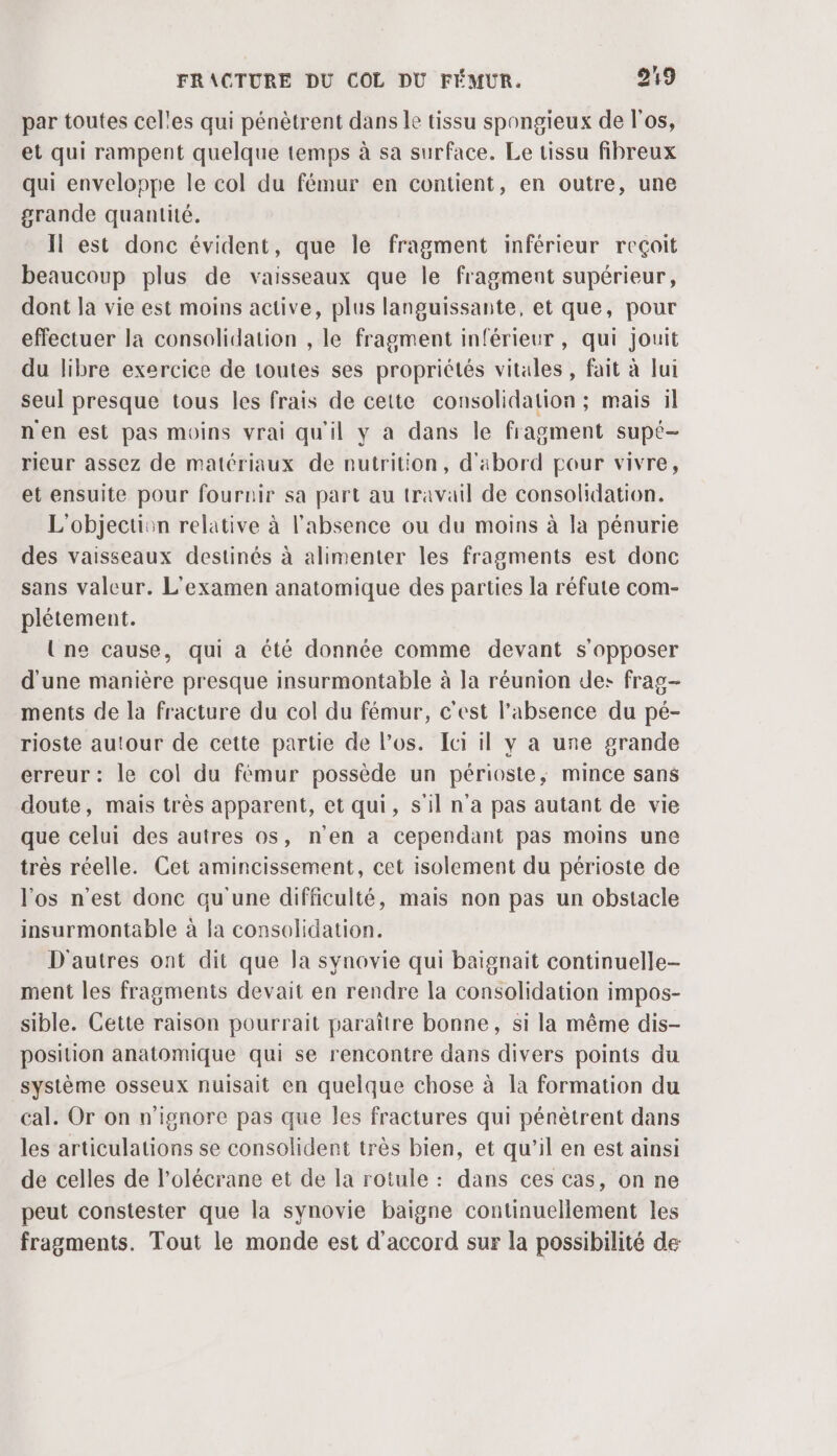 par toutes celles qui pénètrent dans le tissu spongieux de l'os, et qui rampent quelque temps à sa surface. Le tissu fibreux qui enveloppe le col du fémur en contient, en outre, une grande quantité. Il est donc évident, que le fragment inférieur reçoit beaucoup plus de vaisseaux que le fragment supérieur, dont la vie est moins active, plus languissante, et que, pour effectuer la consolidation , le fragment inférieur, qui jouit du libre exercice de toutes ses propriétés vitales, fait à lui seul presque tous les frais de cette consolidation ; mais il n'en est pas moins vrai qu'il y a dans le fragment supé- rieur assez de matériaux de nutrition, d'abord pour vivre, et ensuite pour fournir sa part au travail de consolidation. L'objection relative à l'absence ou du moins à la pénurie des vaisseaux destinés à alimenter les fragments est donc sans valeur. L'examen anatomique des parties la réfute com- plétement. Une cause, qui à été donnée comme devant s'opposer d'une manière presque insurmontable à la réunion des frag- ments de la fracture du col du fémur, c'est l'absence du pé- rioste autour de cette partie de los. Ici il y a une grande erreur : le col du fémur possède un périoste,; mince sans doute, mais très apparent, et qui, s'il n'a pas autant de vie que celui des autres os, n'en a cependant pas moins une très réelle. Cet amincissement, cet isolement du périoste de l'os n'est donc qu'une difficulté, mais non pas un obstacle insurmontable à la consolidation. D'autres ont dit que la synovie qui baignait continuelle- ment les fragments devait en rendre la consolidation impos- sible. Cette raison pourrait paraître bonne, si la même dis- position anatomique qui se rencontre dans divers points du système osseux nuisait en quelque chose à la formation du cal. Or on n’ignore pas que les fractures qui pénètrent dans les articulations se consolident très bien, et qu’il en est ainsi de celles de l’olécrane et de la rotule : dans ces cas, on ne peut constester que la synovie baigne continuellement les fragments. Tout le monde est d'accord sur la possibilité de