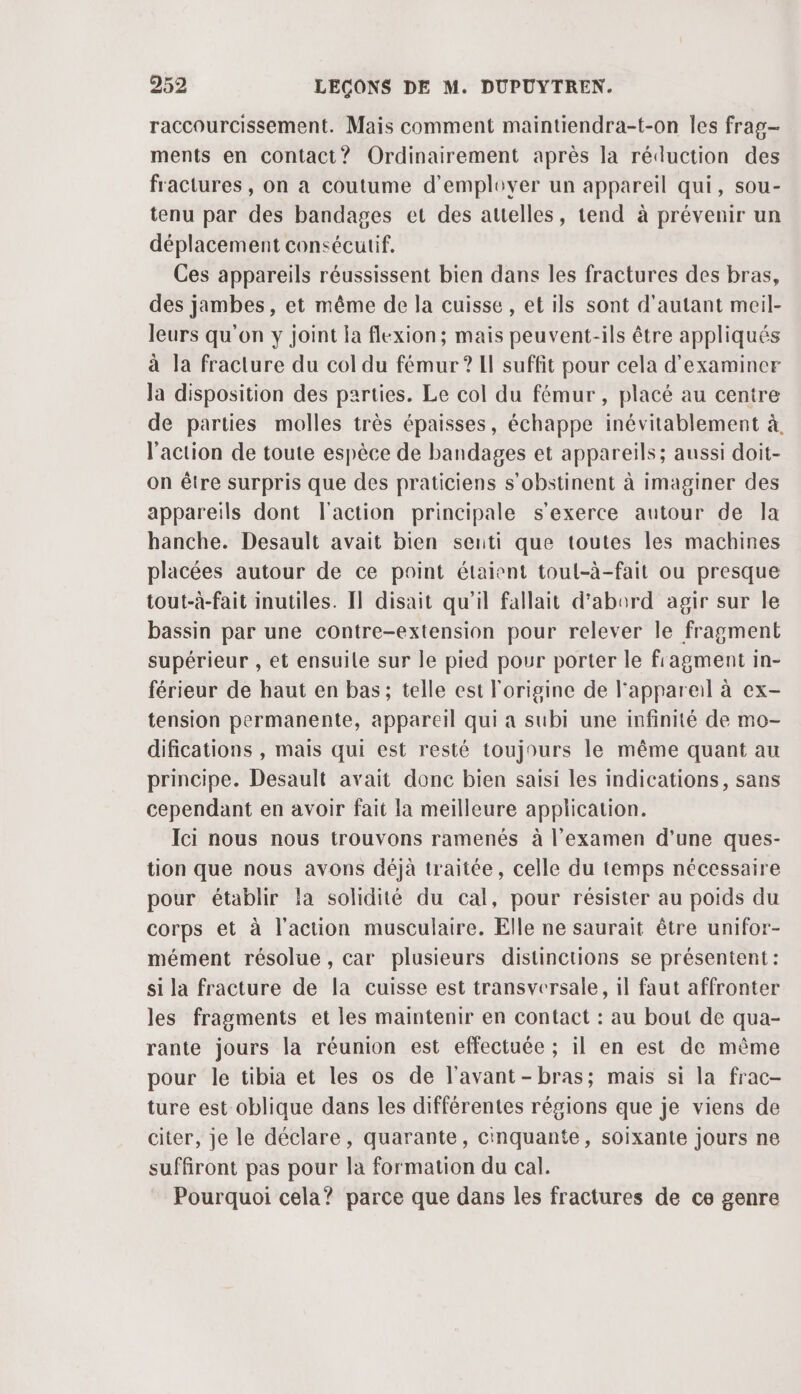 raccourcissement. Mais comment maintiendra-t-on les frag- ments en contact? Ordinairement après la réduction des fractures , on a coutume d’emplover un appareil qui, sou- tenu par des bandages et des auelles, tend à prévenir un déplacement consécutif. Ces appareils réussissent bien dans les fractures des bras, des jambes, et même de la cuisse, et ils sont d'autant meil- leurs qu'on y joint la flexion; mais peuvent-ils être appliqués à la fracture du col du fémur ? Il suffit pour cela d'examiner Ja disposition des parties. Le col du fémur , placé au centre de parties molles très épaisses, échappe inévitablement à, l’action de toute espèce de bandages et appareils; aussi doit- on être surpris que des praticiens s’obstinent à imaginer des appareils dont l'action principale s'exerce autour de la hanche. Desault avait bien senti que toutes les machines placées autour de ce point étaient toul-à-fait ou presque tout-à-fait inutiles. I] disait qu'il fallait d’abord agir sur le bassin par une contre-extension pour relever le fragment supérieur , et ensuile sur le pied pour porter le fragment in- férieur de haut en bas; telle est l'origine de l'appareil à ex- tension permanente, appareil qui a subi une infinité de mo- difications , mais qui est resté toujours le même quant au principe. Desault avait donc bien saisi les indications, sans cependant en avoir fait la meilleure application. Ici nous nous trouvons ramenés à l'examen d’une ques- tion que nous avons déjà traitée, celle du temps nécessaire pour établir la solidité du cal, pour résister au poids du corps et à l'action musculaire. Elle ne saurait être unifor- mément résolue , car plusieurs distinctions se présentent : si la fracture de la cuisse est transversale, il faut affronter les fragments et les maintenir en contact : au bout de qua- rante jours la réunion est effectuée ; il en est de même pour le tibia et les os de l'avant-bras; mais si la frac- ture est oblique dans les différentes régions que je viens de citer, je le déclare, quarante, cinquante, soixante jours ne suffiront pas pour la formation du cal. Pourquoi cela? parce que dans les fractures de ce genre