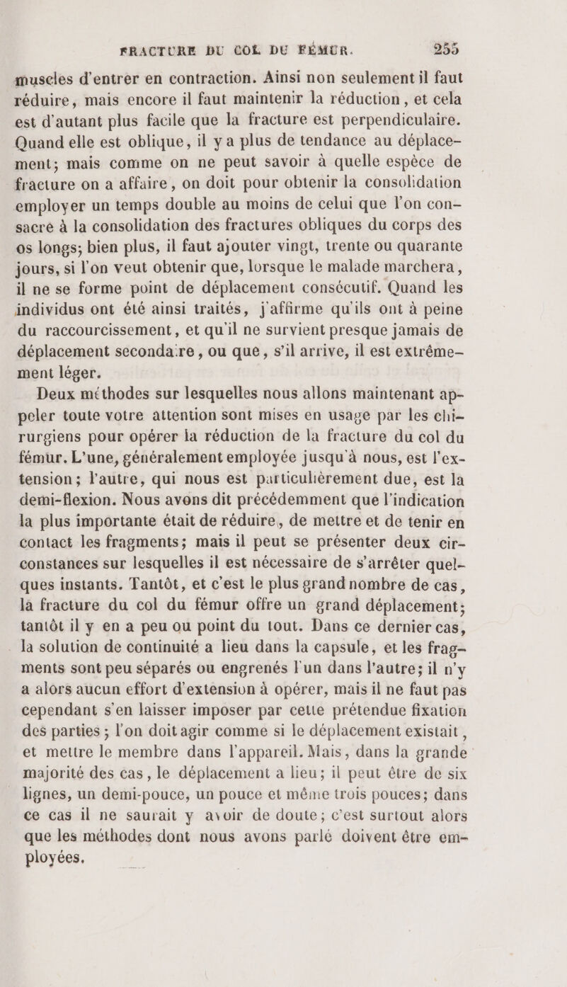 muscles d'entrer en contraction. Ainsi non seulement il faut réduire, mais encore il faut maintenir la réduction , et cela est d'autant plus facile que la fracture est perpendiculaire. Quand elle est oblique, il y a plus de tendance au déplace- ment; mais comme on ne peut savoir à quelle espèce de fracture on a affaire, on doit pour obtenir la consolidation employer un temps double au moins de celui que lon con- sacré à la consolidation des fractures obliques du corps des os longs; bien plus, il faut ajouter vingt, trente ou quarante jours, si l'on veut obtenir que, lorsque le malade marchera, il ne se forme point de déplacement consécutif. Quand les individus ont été ainsi traités, j'affirme qu'ils ont à peine du raccourcissement, et qu'il ne survient presque jamais de déplacement secondare , ou que, s’il arrive, il est extrême- ment léger. Deux méthodes sur lesquelles nous allons maintenant ap- peler toute votre attention sont mises en usage par les chi- rurgiens pour opérer la réduction de la fracture du col du fémur. L'une, généralement employée jusqu'à nous, est l’ex- tension ; l’autre, qui nous est particulièrement due, est la demi-flexion. Nous avons dit précédemment que l'indication la plus importante était de réduire, de mettre et de tenir en contact les fragments; mais il peut se présenter deux cir- constances sur lesquelles il est nécessaire de s'arrêter quel- ques instants. Tantôt, et c'est le plus grand nombre de cas, là fracture du col du fémur offre un grand déplacement; tantôt il y en a peu ou point du tout. Dans ce dernier cas, la solution de continuité a lieu dans la capsule, et les frag- ments sont peu séparés ou engrenés Fun dans l’autre; il n’y a alors aucun effort d'extension à opérer, mais il ne faut pas cependant s'en laisser imposer par cette prétendue fixation des parties ; l'on doit agir comme si le déplacement existait, et mettre le membre dans l'appareil. Mais, dans la grande majorité des cas, le déplacement à lieu; 1l peut être de six lignes, un demi-pouce, un pouce et même trois pouces; dans ce cas 11 ne saurait y avoir de doute; c’est surtout alors que les méthodes dont nous avons parlé doivent être em- ployées,