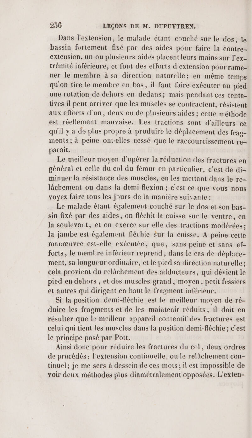 Dans l'extension, le malade étant couché sur le dos, le bassin fortement fixé par des aides pour faire la contre- extension, un ou plusieurs aides placentleurs mains sur l’ex- trémité inférieure, et font des efforts d'extension pour rame- ner le membre à sa direction naturelle; en même temps qu on tire le membre en bas, il faut faire exécuter au pied une rotation de dehors en dedans; mais pendant ces tenta- tives il peut arriver que les muscles se contractent, résistent aux efforts d'un, deux ou de plusieurs aides ; cette méthode est réellement mauvaise. Les tractions sont d'ailleurs ce qu'il y a de plus propre à produire le déplacement des frag- ments ; à peine ont-elles cessé que le raccourcissement re- parait. Le meilleur moyen d'opérer la réduction des fractures en général et celle du col du fémur en particulier, c'est de di- minuer la résistance des muscles, en les mettant dans le re- lâächement ou dans la demi-flexion ; c'est ce que vous nous voyez faire tous les jours de la manière suivante: Le malade étant également couché sur le dos et son bas- sin fixé par des aides, on fléchit la cuisse sur le ventre, en la soulevart, et on exerce sur elle des tractions modérées ; la jambe est également fléchie Sur la cuisse. A peine cette manœuvre est-elle exécutée, que, sans peine et sans ef- forts, le membre inférieur reprend, dans le cas de déplace- ment, sa longueur ordinaire, et le pied sa direction naturelle ; cela provient du relâchement des adducteurs, qui dévient le pied en dehors , et des muscles grand, moyen, petit fessiers et autres qui dirigent en haut le fragment inférieur. Si la position demi-fléchie est le meilleur moyen de ré- duire les fragments et de les maintenir réduits, il doit en résulter que le meilleur appareil contentif des fractures est celui qui tient les muscles dans la position demi-fléchie ; c'est le principe posé par Pott. Ainsi donc pour réduire les fractures du col, deux ordres de procédés : l'extension continuelle, ou le relâchement con- tinuel; je me sers à dessein de ces mots; il est impossible de voir deux méthodes plus diamétralement opposées. L’exten-