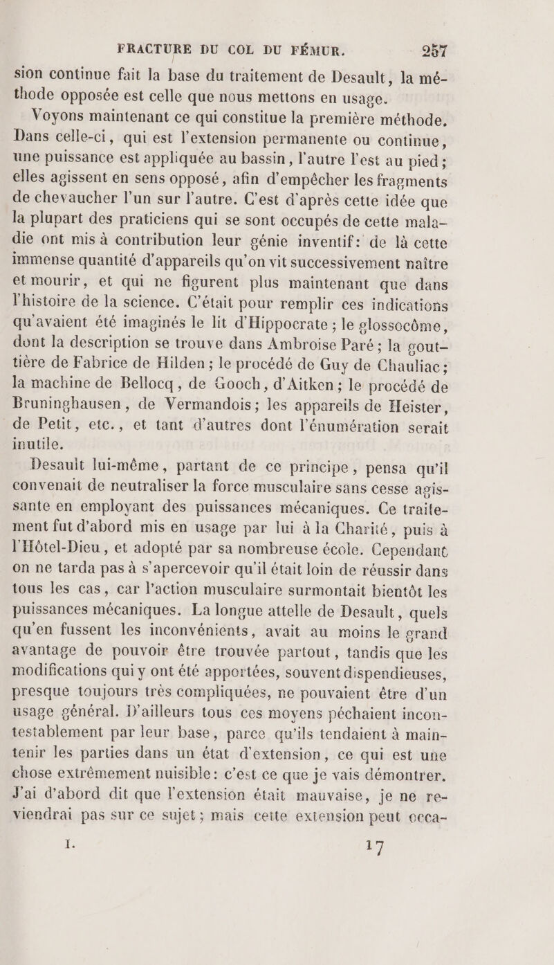 sion continue fait la base du traitement de Desault, la mé- thode opposée est celle que nous mettons en usage. Voyons maintenant ce qui constitue la première méthode. Dans celle-ci, qui est l'extension permanente ou continue, une puissance est appliquée au bassin, l’autre l’est au pied ; elles agissent en sens opposé, afin d'empêcher les fragments de chevaucher l’un sur l’autre. C’est d’après cette idée que la plupart des praticiens qui se sont occupés de cette mala- die ont mis à contribution leur génie inventif: de là cette immense quantité d'appareils qu’on vit successivement naître etmourir, et qui ne figurent plus maintenant que dans l'histoire de la science. C'était pour remplir ces indications qu'avaient été imaginés le lit d'Hippocrate ; le glossocôme, dunt la description se trouve dans Ambroise Paré ; la sout- tière de Fabrice de Hilden ; le procédé de Guy de Chauliac ; Ja machine de Bellocq, de Gooch, d’Aitken:; le procédé de Bruninghausen, de Vermandois ; les appareils de Heister, de Petit, etc., et tant d’autres dont l’'énumération serait inutile. Desauit lui-même, partant de ce principe, pensa qu'il convenait de neutraliser la force musculaire sans cesse agis- sante en employant des puissances mécaniques. Ce traite- ment fut d’abord mis en usage par lui à la Charité, puis à l'Hôtel-Dieu , et adopté par sa nombreuse école. Cependant on ne tarda pas à s'apercevoir qu'il était loin de réussir dans tous les cas, car l’action musculaire surmontait bientôt les puissances mécaniques. La longue attelle de Desault, quels qu'en fussent les inconvénients, avait au moins le oran avantage de pouvoir être trouvée partout, tandis que les modifications qui y ont été apportées, souvent dispendieuses, presque toujours très compliquées, ne pouvaient être d’un usage général. D'ailleurs tous ces moyens péchaient incon- testablement par leur base, parce qu’ils tendaient à main- tenir les parties dans un état d'extension, ce qui est une chose extrêmement nuisible: c’est ce que je vais démontrer. J'ai d'abord dit que l'extension était mauvaise, je ne re- viendrai pas sur ce sujet; mais cette extension peut ccca- ï: 17