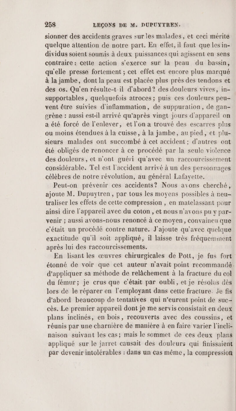 sionner des accidents graves sur les malades, et ceci mérité quelque attention de notre part. En effet, il faut que les in- dividus soient soumis à deux puissances qui agissent en sens contraire: cette action s'exerce sur la peau du bassin, qu'elle presse fortement ; cet effet est encore plus marqué à la jambe, dont la peau est placée plus près des tendons et des os. Qu'en résulte-t-1l d’abord? des douleurs vives, in- supportables, quelquefois atroces ; puis ces douleurs peu- vent être suivies d'inflammation, de suppuration, de gan- srène : aussi est-il arrivé qu'après vingt jours d'appareil on a été forcé de l'enlever, et l’on a trouvé des escarres plus ou moins étendues à la cuisse, à la jambe, au pied, et plu- sieurs malades ont succombé à cet accident ; d’autres ont été obligés de renoncer à ce procédé par la seule violence des douleurs , et n’ont guéri qu'avec un raccourcissement considérable. Tel est l'accident arrivé à un des personnages célèbres de notre révolution, au général Lafavette. Peut-on prévenir ces accidents? Nous avons cherché, ajoute M. Dupuytren, par tous les moyens possibles à reu- traliser les effets de cette compression , en matelassant pour ainsi dire l'appareil avec du coton , et nous n'avons pu y par- venir ; aussi aVOns-nous renoncé à Ce moyen, Convaineu que c'était un procédé contre nature. J'ajoute qu'avec quelque exactitude qu'il soit appliqué, il laisse très fréquemment après lui des raccourcissements. En lisant les œuvres chirurgicales de Pott, je fus fort étonné de voir que cet auteur n'avait point recommandé. d'appliquer sa méthode de relâchement à la fracture du col du fémur; je crus que c'était par oubli, et je résolus dès lors de le réparer en l’employant dans cette fracture. je fis d’abord beaucoup de tentatives qui n’eurent point de suc- cès. Le premier appareil dont je me servis consistait en deux plans inclinés, en bois, recouverts avec des coussins, et réunis par une charnière de manière à en faire varier l’incli- naison suivant les cas; mais le sommet de ces deux plans appliqué sur le jarret causait des douleurs qui finissaient par devenir intolérables : dans un cas même, la compression