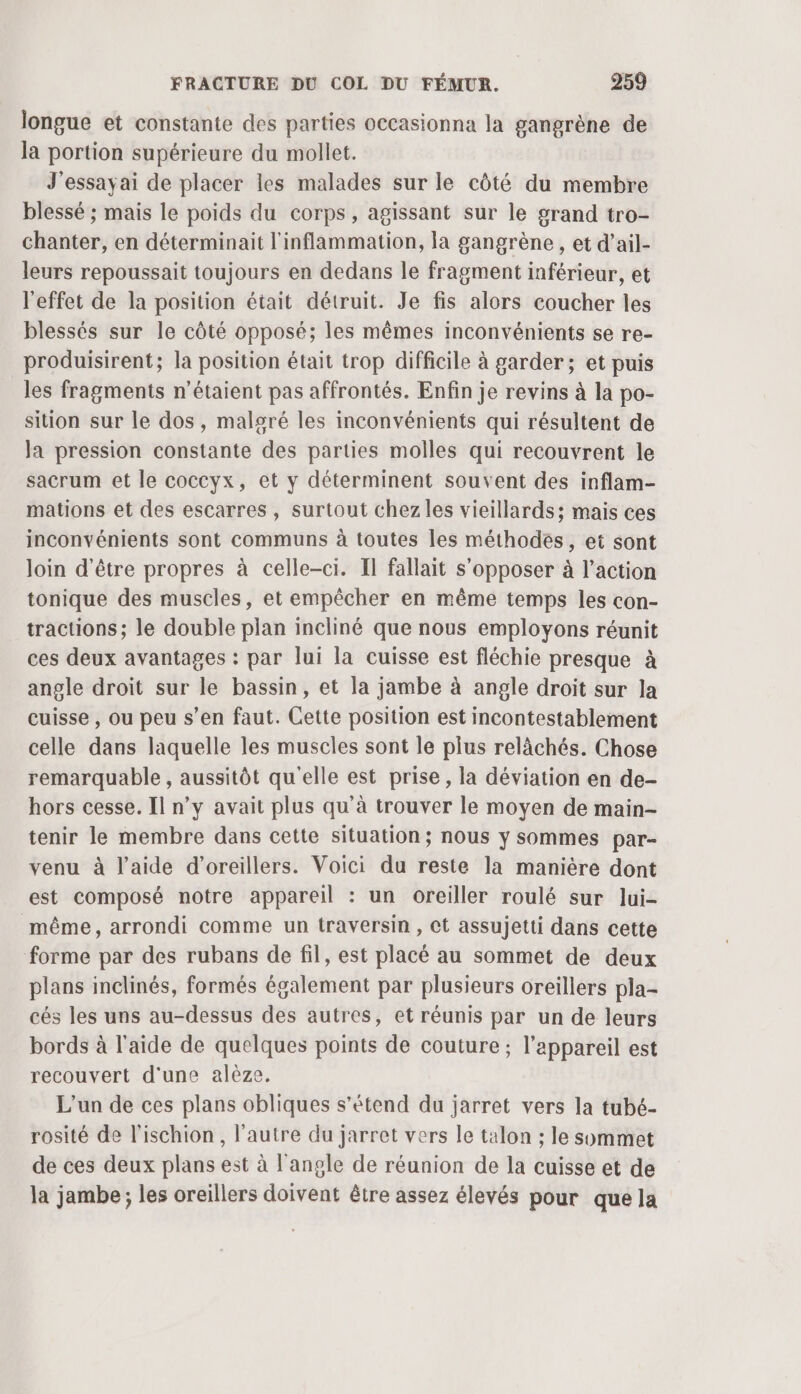 longue et constante des parties occasionna la gangrène de la portion supérieure du mollet. J'essayai de placer les malades sur le côté du membre blessé ; mais le poids du corps, agissant sur le grand tro- chanter, en déterminait l'inflammation, la gangrène , et d’ail- leurs repoussait toujours en dedans le fragment inférieur, et l'effet de la position était détruit. Je fis alors coucher les blessés sur le côté opposé; les mêmes inconvénients se re- produisirent; la position était trop difficile à garder; et puis les fragments n'étaient pas affrontés. Enfin je revins à la po- sition sur le dos, malgré les inconvénients qui résultent de la pression constante des parties molles qui recouvrent le sacrum et le coccyx, et y déterminent souvent des inflam- mations et des escarres, surtout chez les vieillards; mais ces inconvénients sont communs à toutes les méthodes, et sont Join d'être propres à celle-ci. Il fallait s'opposer à l’action tonique des muscles, et empêcher en même temps les con- tractions; le double plan incliné que nous employons réunit ces deux avantages : par lui la cuisse est fléchie presque à angle droit sur le bassin, et la jambe à angle droit sur la cuisse , ou peu s’en faut. Cette position est incontestablement celle dans laquelle les muscles sont le plus relâchés. Chose remarquable , aussitôt qu'elle est prise, la déviation en de- hors cesse. Il n’y avait plus qu'à trouver le moyen de main- tenir le membre dans cette situation; nous y sommes par- venu à l’aide d’oreillers. Voici du reste la manière dont est composé notre appareil : un oreiller roulé sur lui- même, arrondi comme un traversin, ct assujetti dans cette forme par des rubans de fil, est placé au sommet de deux plans inclinés, formés également par plusieurs oreillers pla- cés les uns au-dessus des autres, et réunis par un de leurs bords à l'aide de quelques points de couture ; l'appareil est recouvert d'une alèze. L'un de ces plans obliques s'étend du jarret vers la tubé- rosité de l’ischion, l’autre du jarret vers le talon ; le sommet de ces deux plans est à l'angle de réunion de la cuisse et de la jambe ; les oreillers doivent être assez élevés pour que la