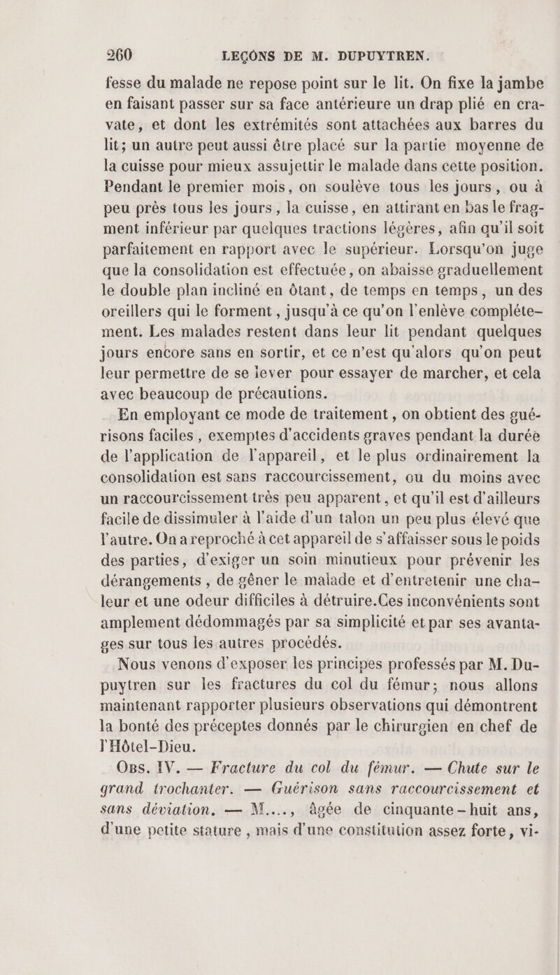 fesse du malade ne repose point sur le lit. On fixe la jambe en faisant passer sur sa face antérieure un drap plié en cra- vate, et dont les extrémités sont attachées aux barres du lit; un autre peut aussi être placé sur la partie moyenne de la cuisse pour mieux assujettir le malade dans cette position. Pendant le premier mois, on soulève tous les jours, ou à peu près tous les jours, la cuisse, en attirant en bas Île frag- ment inférieur par quelques tractions légères, afin qu’il soit parfaitement en rapport avec le supérieur. Lorsqu'on juge que la consolidation est effectuée, on abaisse graduellement le double plan incliné en ôtant, de temps en temps, un des oreillers qui le forment , jusqu'à ce qu’on l'enlève compléte- ment. Les malades restent dans leur lit pendant quelques jours encore sans en sortir, et ce n’est qu'alors qu'on peut leur permettre de se iever pour essayer de marcher, et cela avec beaucoup de précautions. En employant ce mode de traitement , on obtient des gué- risons faciles, exemptes d'accidents graves pendant la duréè de l'application de l'appareil, et le plus ordinairement Ja consolidation est sans raccourcissement, ou du moins avec un raccourcissement très peu apparent, et qu'il est d’ailleurs facile de dissimuler à l’aide d'un talon un peu plus élevé que l'autre. On a reproché à cet appareil de s’affaisser sous le poids des parties, d'exiger un soin minutieux pour prévenir les dérangements , de gêner le malade et d'entretenir une cha- leur et une odeur difficiles à détruire.Ces inconvénients sont amplement dédommagés par sa simplicité et par ses avanta- ges sur tous les autres procédés. Nous venons d'exposer les principes professés par M. Du- puytren sur les fractures du col du fémur; nous allons maintenant rapporter plusieurs observations qui démontrent la bonté des préceptes donnés par le chirurgien en chef de l'Hôtel-Dieu. Ogs. IV. — Fracture du col du fémur. — Chute sur le grand trochanter. — Guérison sans raccourcissement et sans déviation. — N..., âgée de cinquante-huit ans, d'une petite stature , mais d’une constitution assez forte, vi-