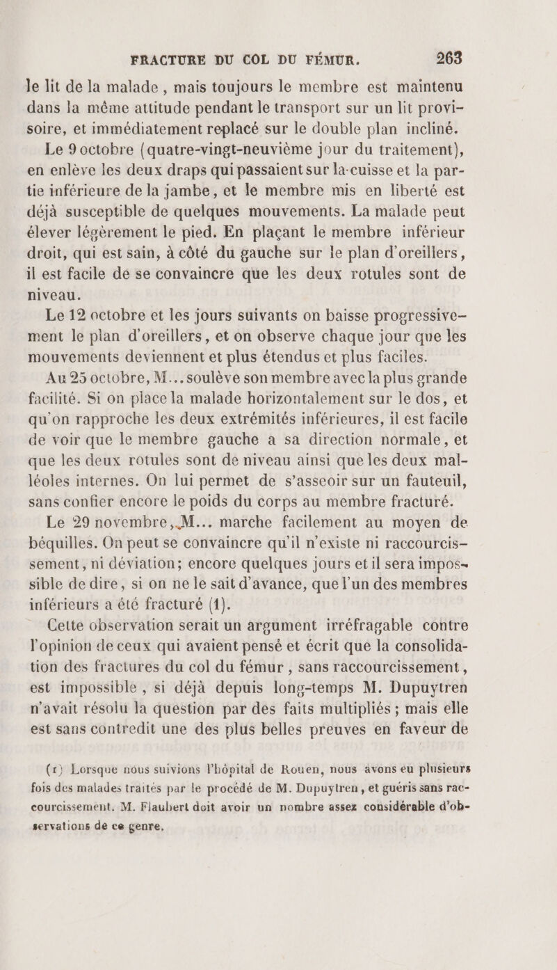 le lit de la malade , mais toujours le membre est maintenu dans la même attitude pendant le transport sur un lit provi- soire, et immédiatement replacé sur le double plan incliné. Le 9 octobre (quatre-vingt-neuvième jour du traitement), en enlève les deux draps qui passaient sur la-cuisse et la par- tie inférieure de la jambe, et le membre mis en liberté est déjà susceptible de quelques mouvements. La malade peut élever légèrement le pied. En plaçant le membre inférieur droit, qui est sain, à côté du gauche sur le plan d'oreillers, il est facile de se convaincre que les deux rotules sont de niveau. Le 12 octobre et les jours suivants on baisse progressive- ment le plan d'oreillers, et on observe chaque jour que les mouvements deviennent et plus étendus et plus faciles. Au 25 octobre, M... soulève son membre avec la plus grande facilité. Si on place la malade horizontalement sur le dos, et qu'on rapproche les deux extrémités inférieures, il est facile de voir que le membre gauche a sa direction normale, et que les deux rotules sont de niveau ainsi que les deux mal- léoles internes. On lui permet de s’asseoir sur un fauteuil, sans confier encore le poids du corps au membre fracturé. Le 29 novembre, M... marche facilement au moyen de béquilles. On peut se convaincre qu'il n'existe ni raccourcis- sement, ni déviation; encore quelques jours et il sera impos- sible de dire, si on ne le sait d'avance, que l’un des membres inférieurs a été fracturé (1). Cette observation serait un argument irréfragable contre l'opinion de ceux qui avaient pensé et écrit que la consolida- tion des fractures du col du fémur , sans raccourcissement, est impossible , si déjà depuis long-temps M. Dupuytren n'avait résolu la question par des faits multipliés ; mais elle est sans contredit une des plus belles preuves en faveur de (r) Lorsque nous suivions l’hôpital de Rouen, nous avons eu plusieurs fois des malades traités par le procédé de M. Dupuytren , et guéris sans rac- courcissement, M. Flaubert doit avoir un nombre assez considérable d'ob- servations de ce genre,