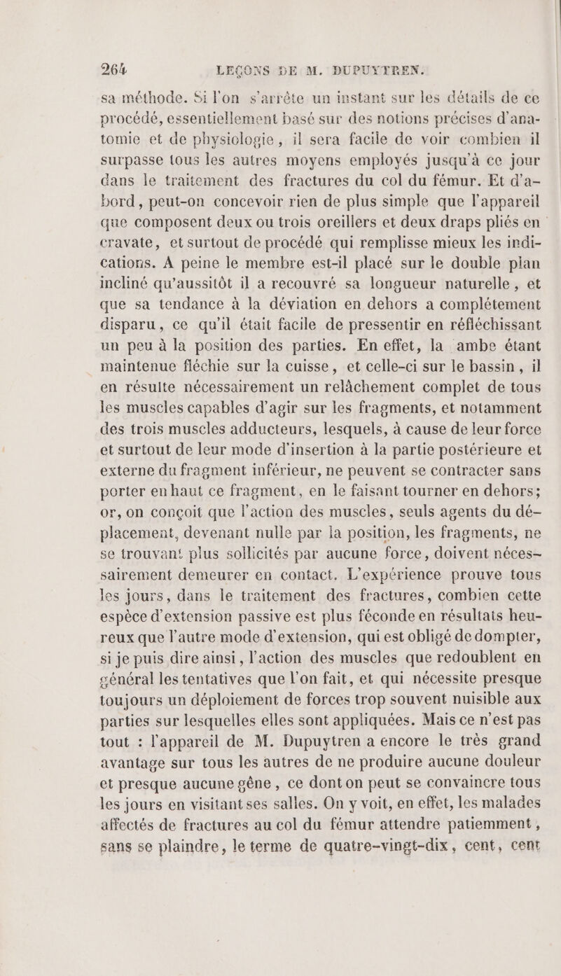 sa méthode. Si l'on s'arrête un instant sur les détails de ce procédé, essentiellement basé sur des notions précises d’ana- tomie et de physiologie, il sera facile de voir combien il surpasse {ous les autres moyens employés jusqu'à ce jour dans le traitement des fractures du col du fémur. Et d’a- bord, peut-on concevoir rien de plus simple que l'appareil que composent deux ou trois oreillers et deux draps pliés en cravate, et surtout de procédé qui remplisse mieux les indi- cations. À peine le membre est-il placé sur le double pian incliné qu’aussitôt il a recouvré sa longueur naturelle, et que sa tendance à la déviation en dehors a complétement disparu, ce qu'il était facile de pressentir en réfléchissant un peu à la position des parties. En effet, la ambe étant maintenue fléchie sur la cuisse, et celle-ci sur le bassin, il en résulte nécessairement un relâchement complet de tous les muscles capables d'agir sur les fragments, et notamment des trois muscles adducteurs, lesquels, à cause de leur force et surtout de leur mode d'insertion à la partie postérieure et externe du fragment inférieur, ne peuvent se contracter sans porter en haut ce fragment, en le faisant tourner en dehors; or, on conçoit que l'action des muscles, seuls agents du dé- placement, devenant nulle par la position, les fragments, ne se trouvan! plus sollicités par aucune force, doivent néces- sairement demeurer en contact. L'expérience prouve tous les jours, dans le traitement des fractures, combien cette espèce d'extension passive est plus féconde en résultais heu- reux que l’autre mode d'extension, qui est obligé de dompier, si je puis dire ainsi, l’action des muscles que redoublent en général les tentatives que l’on fait, et qui nécessite presque toujours un déploiement de forces trop souvent nuisible aux parties sur lesquelles elles sont appliquées. Mais ce n'est pas tout : l'appareil de M. Dupuytren a encore le très grand avantage sur tous les autres de ne produire aucune douleur et presque aucune gêne , ce dont on peut se convaincre tous les jours en visitant ses salles. On y voit, en effet, les malades affectés de fractures au col du fémur attendre patiemment, sans se plaindre, le terme de quatre-vingt-dix, cent, cent