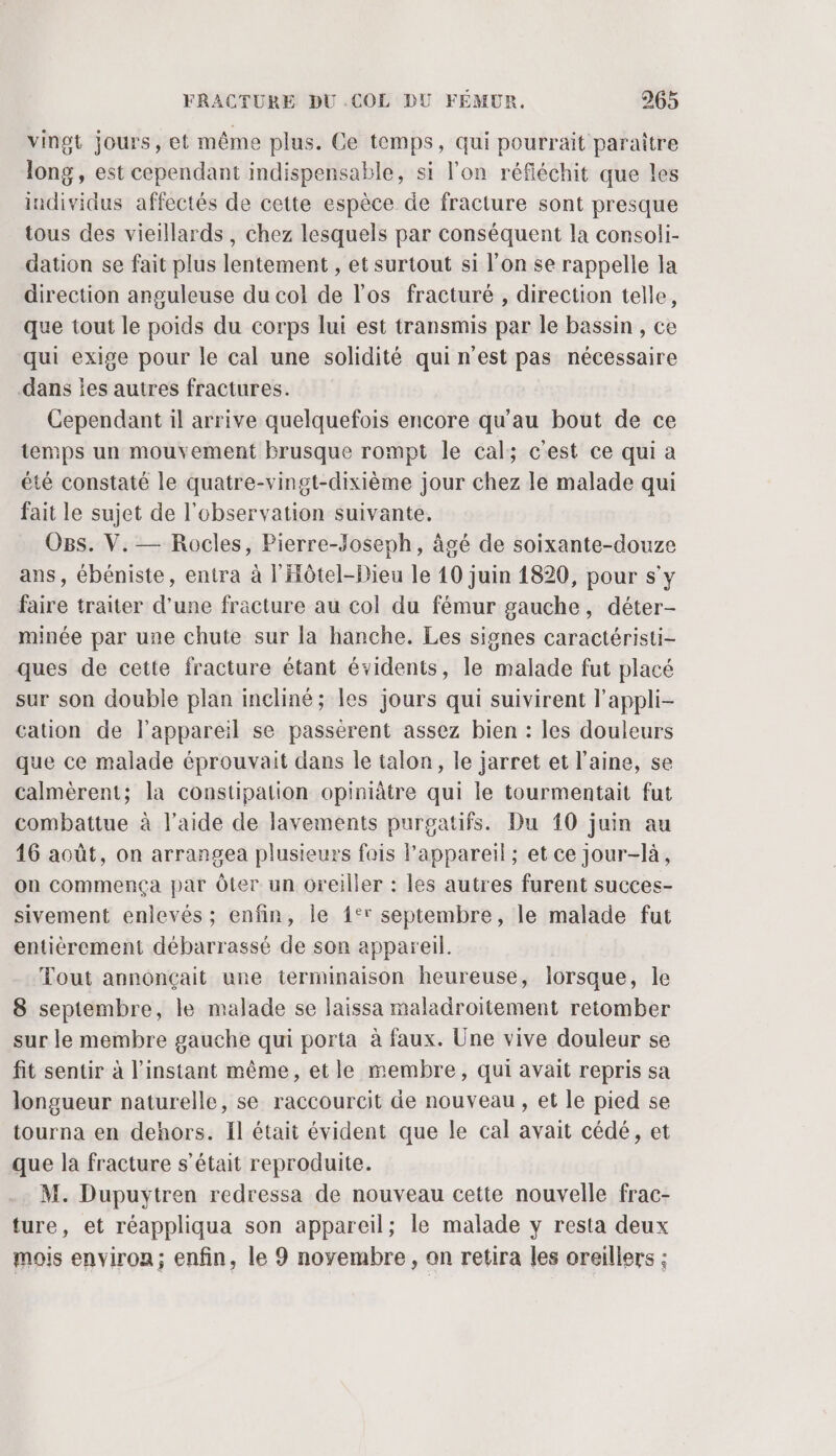 vingt jours, et même plus. Ce temps, qui pourrait paraître long, est cependant indispensable, si l'on réfléchit que les individus affectés de cette espèce de fracture sont presque tous des vieillards, chez lesquels par conséquent la consoli- dation se fait plus lentement , et surtout si l’on se rappelle la direction anguleuse du col de l'os fracturé , direction telle, que tout le poids du corps lui est transmis par le bassin , ce qui exige pour le cal une solidité qui n'est pas nécessaire dans es autres fractures. Cependant il arrive quelquefois encore qu'au bout de ce temps un mouvement brusque rompt le cal; c'est ce qui a été constaté le quatre-vingt-dixième jour chez le malade qui fait le sujet de l'observation suivante, Ogs. V. — Rocles, Pierre-Joseph, âgé de soixante-douze ans, épéniste, entra à l'Hôtel-Dieu le 10 juin 1820, pour s'y faire traiter d'une fracture au col du fémur gauche, déter- minée par une chute sur la hanche. Les signes caractéristi- ques de cette fracture étant évidents, le malade fut placé sur son double plan incliné; les jours qui suivirent l’appli- cation de l'appareil se passérent assez bien : les douleurs que ce malade éprouvait dans le talon, le jarret et laine, se calmèrent; la constipation opiniâtre qui le tourmentait fut combattue à l’aide de lavements purgatifs. Du 10 juin au 16 août, on arrangea plusieurs fais lappareil; et ce jour-là, on commença par Ôter un oreiller : les autres furent succes- sivement enlevés ; enfin, le 1° septembre, le malade fut entièrement débarrassé de son appareil. Tout annonçait une terminaison heureuse, lorsque, le 8 septembre, le malade se laissa maladroitement retomber sur le membre gauche qui porta à faux. Une vive douleur se fit sentir à l'instant même, etle membre, qui avait repris sa longueur naturelle, se raccourcit de nouveau , et le pied se tourna en dehors. Il était évident que le cal avait cédé, et que la fracture s'était reproduite. M. Dupuytren redressa de nouveau cette nouvelle frac- ture, et réappliqua son appareil; le malade y resta deux mois environ; enfin, le 9 novembre, on retira les oreillers :