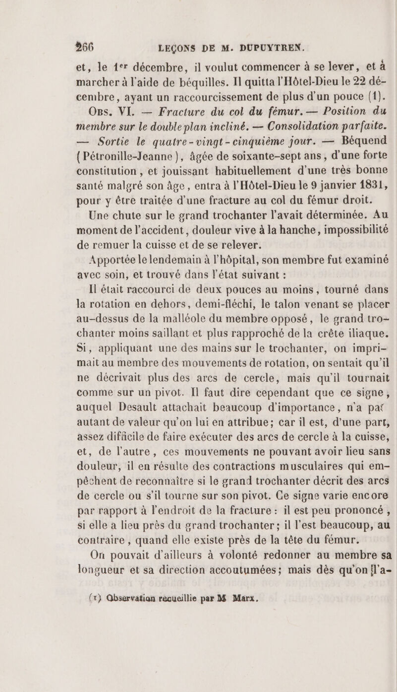 et, le 1° décembre, il voulut commencer à se lever, et à marcher à l’aide de béquilles. Il quitta l'Hôtel-Dieu le 22 dé- cembre, ayant un raccourcissement de plus d’un pouce {1). OBs. VI. — Fracture du col du fémur.— Position du membre sur le double plan incliné. — Consolidation parfaite. — Sortie le quatre-vingt-cinquième jour. — Béquend (Pétronille-Jeanne ), âgée de soixante-sept ans, d'une forte constitution , et jouissant habituellement d’une très bonne santé malgré son âge, entra à l'Hôtel-Dieu le 9 janvier 1831, pour y être traitée d’une fracture au col du fémur droit. Une chute sur le grand trochanter l'avait déterminée. Au moment de l'accident, douleur vive à la hanche, impossibilité de remuer la cuisse et de se relever. Apportée le lendemain à l'hôpital, son membre fut examiné avec soin, et trouvé dans l'état suivant : Il était raccourci de deux pouces au moins, tourné dans la rotation en dehors, demi-fléchi, le talon venant se placer au-dessus de la malléole du membre opposé, le grand tro- chanter moins saillant et plus rapproché de la crête iliaque. Si, appliquant une des mains sur le trochanter, on impri- mait au membre des mouvements de rotation, on sentait qu’il ne décrivait plus des arcs de cercle, mais qu’il tournait comme sur un pivot. Il faut dire cependant que ce signe, auquel Desault attachait beaucoup d'importance, n'a pat autant de valeur qu'on lui en attribue; car il est, d’une part, assez difficile de faire exécuter des arcs de cercle à la cuisse, et, de l’autre, ces mouvements ne pouvant avoir lieu sans douleur, il en résulte des contractions musculaires qui em- pêchent de reconnaître si le grand trochanter décrit des arcs de cercle ou s’il tourne sur son pivot. Ce signe varie encore par rapport à l'endroit de la fracture : il est peu prononcé, si elle a lieu près du grand trochanter ; il l'est beaucoup, au contraire , quand elle existe près de la tête du fémur. On pouvait d'ailleurs à volonté redonner au membre sa longueur et sa direction accoutumées; mais dès qu’on{l’a-