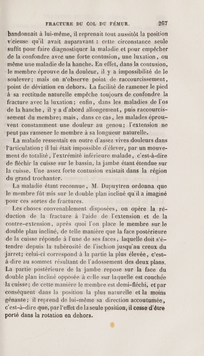 bandonnaïit à lui-même, il reprenait tout aussitôt la position vicieuse qu'il avait auparavant : cette circonstance seule suffit pour faire diagnostiquer la maladie et pour empêcher de la confondre avec une forte contusion, une luxation, ou même une maladie de la hanche. En effet, dans la contusion, le membre éprouve de la douleur, il y a impossibilité de le soulever; mais on n’observe point de raccourcissement, point de déviation en dehors. La facilité de ramener le pied à sa rectitude naturelle empêche toujours de confondre la fracture avec la luxation; enfin, dans les maladies de l'os de la hanche, il y a d'abord allongement, puis raccourcis- sement du membre; mais, dans ce cas, les malades éprou- vent constamment une douleur au genou; l'extension ne peut pas ramener le membre à sa longueur naturelle. La malade ressentait en outre d'assez vives douleurs dans l'articulation ; il lui était impossible d'élever, par un mouve- ment de totalité, l'extrémité inférieure malade, c'est-à-dire de fléchir la cuisse sur le bassin, la jambe étant étendue sur la cuisse. Une assez forte contusion existait dans la région du grand trochanter. La maladie étant reconnue, M. Dupuytren ordonna que le membre fût mis sur le double plan incliné qu'il a imaginé pour ces sortes de fractures. Les choses convenablement disposées, on opère la ré- duction de la fracture à l’aide de l'extension et de la contre-extension, après quoi l'on place le membre sur le double plan incliné, de telle manière que la face postérieure de la cuisse réponde à l'une de ses faces, laquelle doit s’é- tendre depuis la tubérosité de lischion jusqu’au creux du jarret; celui-ci correspond à la partie la plus élevée, c’est- à-dire au sommet résultant de l’adossement des deux plans. La partie postérieure de la jambe repose sur la face du double plan incliné opposée à celle sur laquelle est couchée Ja cuisse; de cette manière le membre est demi-fléchi, et par conséquent dans la position la plus naturelle et la moins génante ; 1l reprend de lui-même sa direction accoutumée, c'est-à-dire que, par l'effet de la seule position, il cesse d’être porté dans la rotation en dehors.