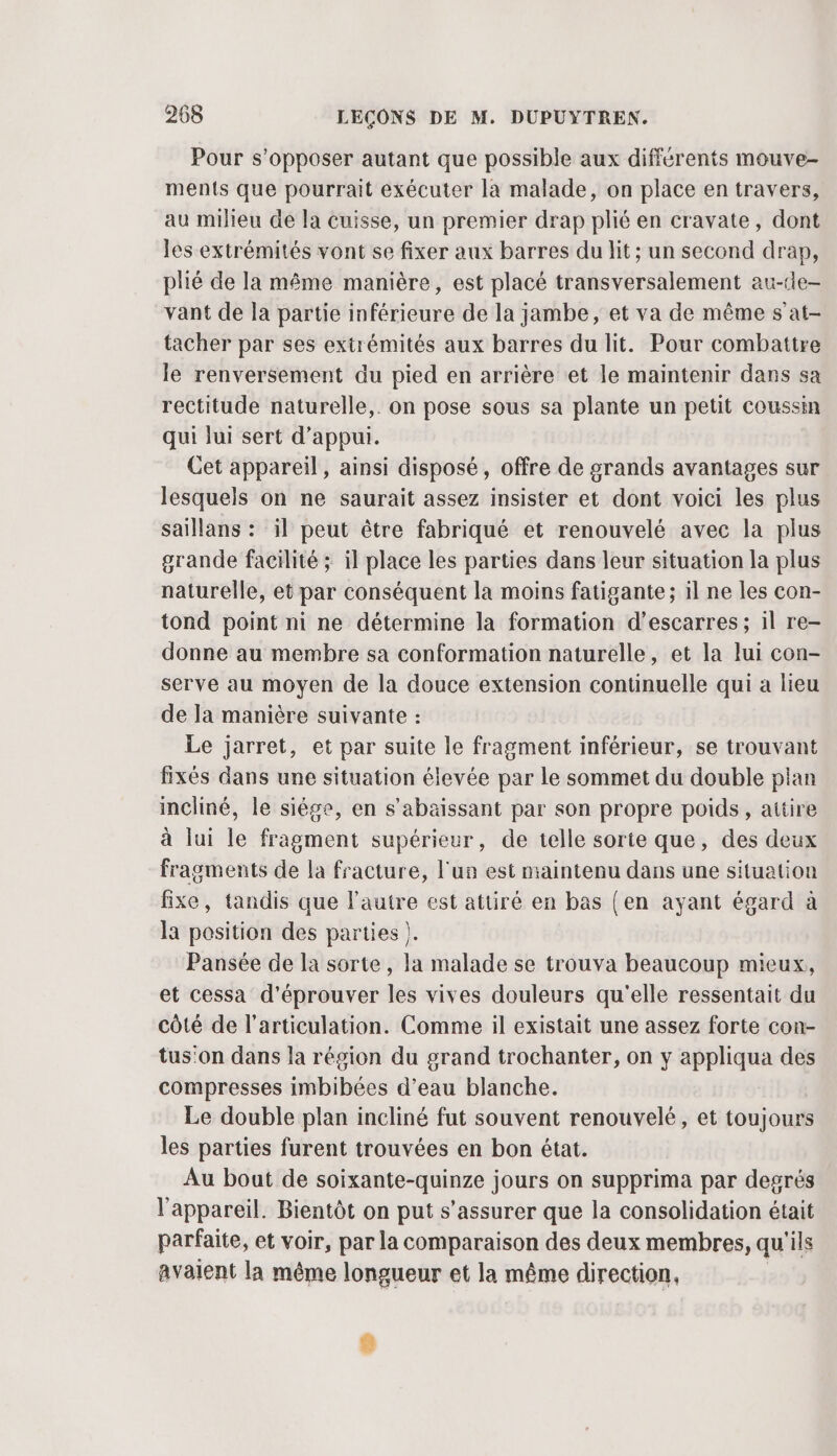 Pour s’opposer autant que possible aux différents mouve- ments que pourrait exécuter la malade, on place en travers, au milieu de la cuisse, un premier drap plié en cravate, dont les extrémités vont se fixer aux barres du lit ; un second drap, plié de la même manière, est placé transversalement au-de- vant de la partie inférieure de la jambe, et va de même s at- tacher par ses extrémités aux barres du lit. Pour combattre le renversement du pied en arrière «et le maintenir dans sa rectitude naturelle,. on pose sous sa plante un petit coussin qui lui sert d'appui. Cet appareil, ainsi disposé, offre de grands avantages sur lesquels on ne saurait assez insister et dont voici les plus saillans : il peut être fabriqué et renouvelé avec la plus grande facilité ; il place les parties dans leur situation la plus naturelle, et par conséquent la moins fatigante; il ne les con- tond point ni ne détermine la formation d’escarres ; il re- donne au membre sa conformation naturelle, et la lui con- serve au moyen de la douce extension continuelle qui a lieu de la manière suivante : Le jarret, et par suite le fragment inférieur, se trouvant fixés dans une situation élevée par le sommet du double plan incliné, le siége, en s’abaissant par son propre poids , attire à lui le fragment supérieur, de telle sorte que, des deux fragments de la fracture, l'un est maintenu dans une situation fixe, tandis que l’autre est attiré en bas (en ayant égard à la position des parties ). Pansée de la sorte, la malade se trouva beaucoup mieux, et cessa d'éprouver les vives douleurs qu'elle ressentait du côté de l'articulation. Comme il existait une assez forte con- tus'on dans la région du grand trochanter, on y appliqua des compresses imbibées d’eau blanche. Le double plan incliné fut souvent renouvelé, et toujours les parties furent trouvées en bon état. Au bout de soixante-quinze jours on supprima par degrés l'appareil. Bientôt on put s'assurer que la consolidation était parfaite, et voir, par la comparaison des deux membres, qu'ils avaient la même longueur et la même direction,