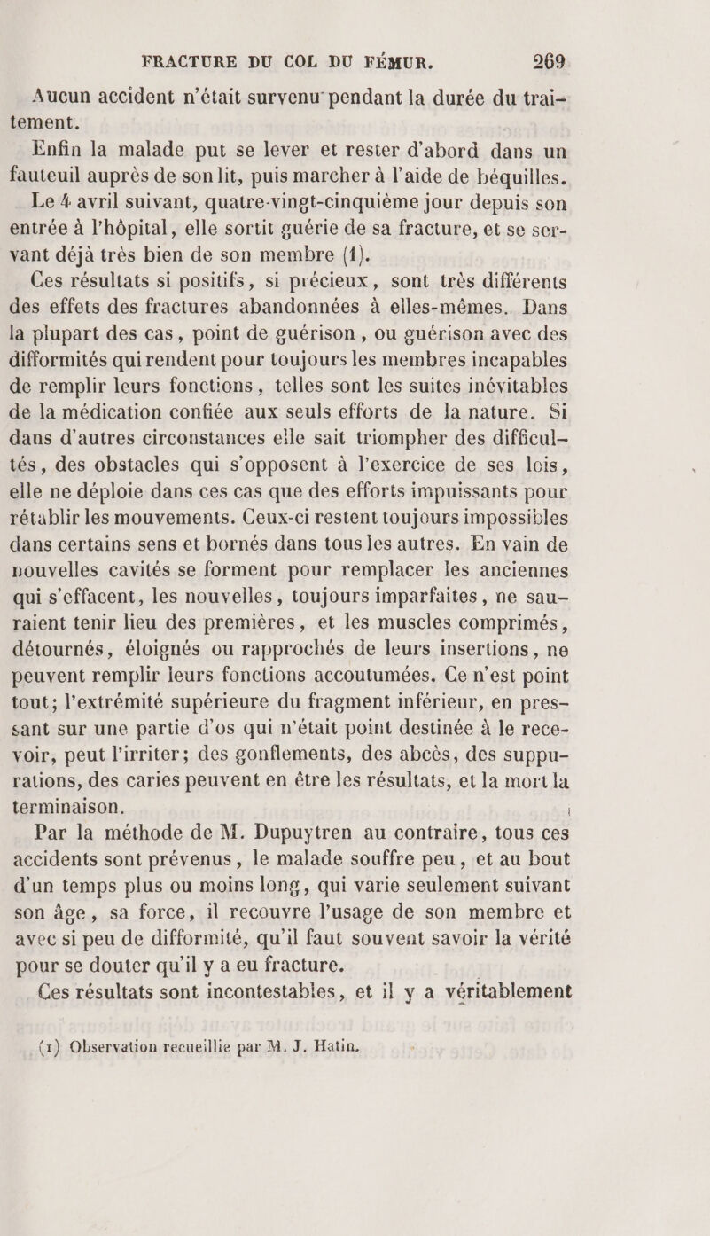 Aucun accident n’était survenu pendant la durée du trai- tement. Enfin la malade put se lever et rester d’abord dans un fauteuil auprès de son lit, puis marcher à l’aide de béquilles. Le 4 avril suivant, quatre-vingt-cinquième jour depuis son entrée à l’hôpital, elle sortit guérie de sa fracture, et se ser- vant déjà très bien de son membre {1}. Ces résultats si positifs, si précieux, sont très différents des effets des fractures abandonnées à elles-mêmes. Dans la plupart des cas, point de guérison , ou guérison avec des difformités qui rendent pour toujours les membres incapables de remplir leurs fonctions, telles sont les suites inévitables de la médication confiée aux seuls efforts de la nature. Si dans d’autres circonstances elle sait triompher des difficul- tés, des obstacles qui s'opposent à l'exercice de ses lois, elle ne déploie dans ces cas que des efforts impuissants pour rétablir les mouvements. Ceux-ci restent toujours impossibles dans certains sens et bornés dans tous les autres. En vain de nouvelles cavités se forment pour remplacer les anciennes qui s’effacent, les nouvelles, toujours imparfaites, ne sau- raient tenir lieu des premières, et les muscles comprimés, détournés, éloignés ou rapprochés de leurs insertions , ne peuvent remplir leurs fonctions accoutumées. Ce n’est point tout ; l'extrémité supérieure du fragment inférieur, en pres- sant sur une partie d'os qui n’était point destinée à le rece- voir, peut l’irriter; des gonflements, des abcès, des suppu- rations, des caries peuvent en être les résultats, et la mort la terminaison. Par la méthode de M. Dupuytren au contraire, tous ces accidents sont prévenus, le malade souffre peu, et au bout d’un temps plus ou moins long, qui varie seulement suivant son âge, sa force, 1l recouvre l’usage de son membre et avec si peu de difformité, qu'il faut souvent savoir la vérité pour se douter qu'il y a eu fracture. Ces résultats sont incontestables, et il y a véritablement