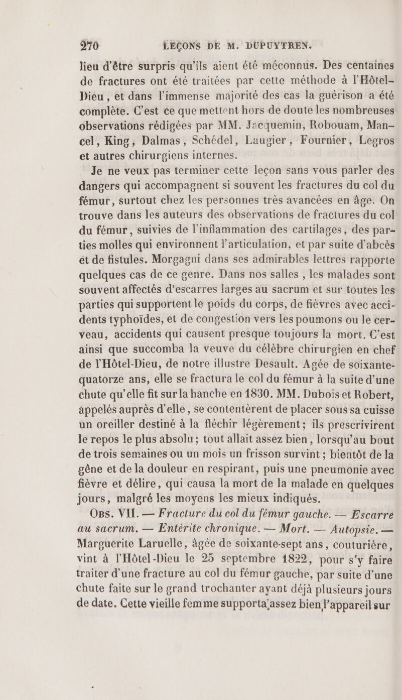 lieu d'être surpris qu'ils aient été méconnus. Des centaines de fractures ont été traitées par cette méthode à l'Hôtel- Dieu , et dans l'immense majorité des cas la guérison a été complète. C’est ce que mettent hors de doute les nombreuses observations rédigées par MM. Jacquemin, Robouam, Man- cel, King, Dalmas, Schédel, Laugier, Fournier, Legros et autres chirurgiens internes. Je ne veux pas terminer cette leçon sans vous parler des dangers qui accompagnent si souvent les fractures du col du fémur, surtout chez les personnes très avancées en âge. On trouve dans les auteurs des observations de fractures du col du fémur, suivies de l'inflammation des cartilages, des par- ties molles qui environnent l'articulation, et par suite d’abcès ét de fistules. Morgagni dans ses admirables lettres rapporte quelques cas de ce genre. Dans nos salles , les malades sont souvent affectés d’escarres larges au sacrum et sur toutes les parties qui supportent le poids du corps, de fièvres avec acci- dents typhoïdes, et de congestion vers les poumons ou le cer- veau, accidents qui causent presque toujours la mort. C’est ainsi que succomba la veuve du célèbre chirurgien en chef de l'Hôtel-Dieu, de notre illustre Desault. Agée de soixante- quatorze ans, elle se fractura le col du fémur à la suite d’une chute qu’elle fit sur la hanche en 1830. MM. Dubois et Robert, appelés auprès d’elle, se contentèrent de placer sous sa cuisse un oreiller destiné à la fléchir légèrement; ils prescrivirent le repos le plus absolu ; tout allait assez bien, lorsqu’au bout de trois semaines ou un mois un frisson sur vint ; bientôt de la gêne et de la douleur en respirant, puis une pneumonie avec fièvre et délire, qui causa la mort de la malade en quelques jours, malgré les moyens les mieux indiqués. Ogs. VIL. — Fracture du col du fémur gauche. — Escarre au sacrum. — Entérite chronique. — Mort. — Autopsie. — Marguerite Laruelle, âgée de soixante-sept ans, couturière, vint à l'Hôtel -Dieu le 25 septembre 1822, pour s’y faire traiter d'une fracture au col du fémur gauche, par suite d’une Chute faite sur le grand trochanter ayant déjà plusieurs jours de date. Cette vieille femme supporta'assez bien l'appareil sur