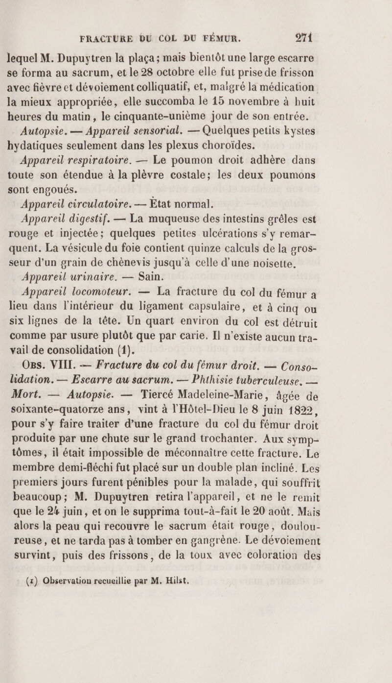 lequel M. Dupuytren la plaça; mais bientôt une large escarre se forma au sacrum, et le 28 octobre elle fut prise de frisson avec fièvre et dévoiement colliquatif, et, maïgré la médication la mieux appropriée, elle succomba le 15 novembre à huit heures du matin, le cinquante-unième jour de son entrée. Autopsie. — Appareil sensorial. — Quelques petits kystes hydatiques seulement dans les plexus choroïdes. Appareil respiratoire. — Le poumon droit adhère dans toute son étendue à la plèvre costale; les deux poumons sont engoués. Appareil circulatoire. — Etat normal. Appareil digestif. — La muqueuse des intestins grêles est rouge et injectée; quelques petites ulcérations s’y remar- quent. La vésicule du foie contient quinze calculs de la gros- seur d'un grain de chènevis jusqu'à celle d'une noisette. Appareil urinaire. — Sain. Appareil locomoteur. — La fracture du col du fémur a lieu dans l'intérieur du ligament capsulaire, et à cinq ou six lignes de la tête. Un quart environ du col est détruit comme par usure plutôt que par carie. Il n’existe aucun tra- vail de consolidation (1). O8s. VIII. — Fracture du col du fémur droit. — Conso- lidation. — Escarre au sacrum. — Phthisie tuberculeuse. — Mort. — Autopsie. — Tiercé Madeleine-Marie, âgée de soixante-quatorze ans, vint à l'Hôtel-Dieu le 8 juin 1822, pour s’y faire traiter d’une fracture du col du fémur droit produite par une chute sur le grand trochanter. Aux symp- tômes, il était impossible de méconnaître cette fracture. Le membre demi-fléchi fut placé sur un double plan incliné. Les premiers jours furent pénibles pour la malade, qui souffrit beaucoup; M. Dupuytren retira l'appareil, et ne le remit que le 24 juin, et on le supprima tout-à-fait le 20 août. Mais alors la peau qui recouvre le sacrum était rouge, doulou- reuse, et ne tarda pas à tomber en gangrène. Le dévoiement survint, puis des frissons, de la toux avec coloration des