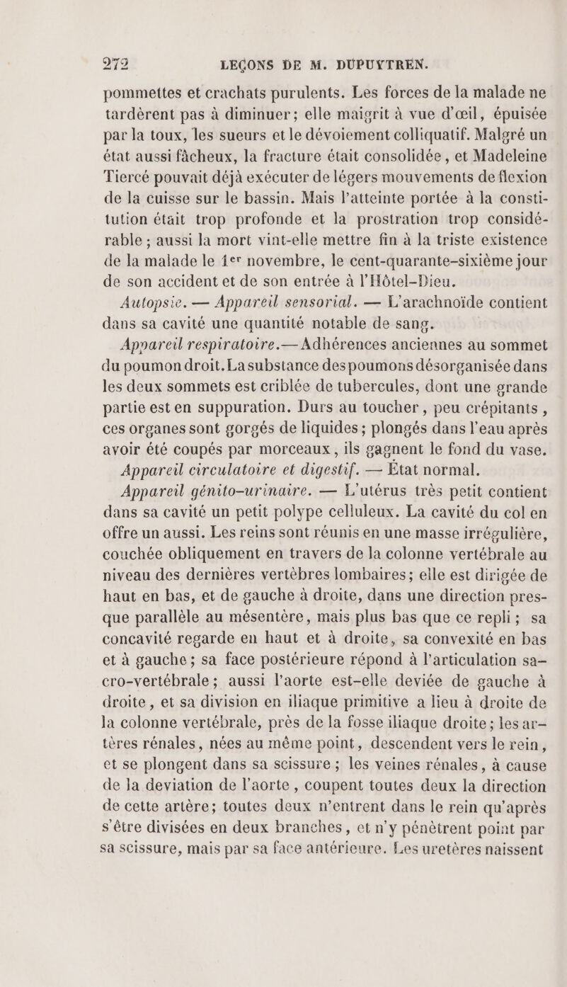 pommettes et crachats purulents. Les forces de la malade ne tardèrent pas à diminuer ; elle maigrit à vue d'œil, épuisée par la toux, les sueurs et le dévoiement colliquatif. Malgré un état aussi fâcheux, la fracture était consolidée, et Madeleine Tiercé pouvait déjà exécuter de légers mouvements de flexion de la cuisse sur le bassin. Mais l'atteinte portée à la consti- tution était trop profonde et la prostration trop considé- rable ; aussi la mort vint-elle mettre fin à la triste existence de la malade le fer novembre, le cent-quarante-sixième jour de son accident et de son entrée à l’Hôtel-Dieu. Autopsie. — Appareil sensorial. — L'arachnoïde contient dans sa cavité une quantité notable de sang. Appareil respiratoire. — Adhérences anciennes au sommet du poumon droit. La substance des poumons désorganisée dans les deux sommets est criblée de tubercules, dont une grande partie est en suppuration. Durs au toucher , peu crépitants, ces organes sont gorgés de liquides ; plongés dans l'eau après avoir été coupés par morceaux, ils gagnent le fond du vase, Appareil circulatoire et digestif. — État normal. Appareil génito-urinaire. — L'utérus très petit contient dans sa cavité un petit polype celluleux. La cavité du col en offre un aussi. Les reins sont réunis en une masse irrégulière, couchée obliquement en travers de la colonne vertébrale au niveau des dernières vertèbres lombaires; elle est dirigée de haut en bas, et de gauche à droite, dans une direction pres- que parallèle au mésentère, mais plus bas que ce repli; sa concavité regarde en haut et à droite, sa convexité en bas et à gauche ; sa face postérieure répond à l'articulation sa- cro-vertébrale ; aussi l'aorte est-elle deviée de gauche à droite, et sa division en iliaque primitive a lieu à droite de la colonne vertébrale, près de la fosse iliaque droite; les ar- tères rénales, nées au même point, descendent vers le rein, et se plongent dans sa scissure ; les veines rénales, à cause de la deviation de l'aorte , coupent toutes deux la direction de cette artère; toutes deux n’entrent dans le rein qu'après s'être divisées en deux branches, et n’y pénètrent point par sa scissure, mais par sa face antérieure. Les uretères naissent