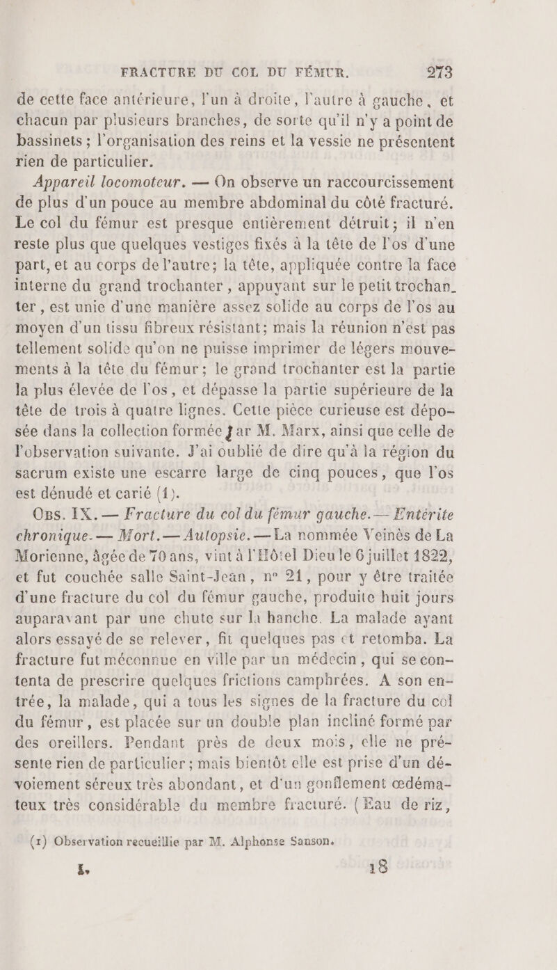 de cette face antérieure, l'un à droite, l'autre à gauche, et chacun par plusieurs branches, de sorte qu’il n’y a point de bassinets ; l'organisation des reins et la vessie ne présentent rien de particulier. Appareil locomoteur. — On observe un raccourcissement de plus d'un pouce au membre abdominal du côté fracturé. Le col du fémur est presque entièrement détruit; il n’en reste plus que quelques vestiges fixés à la tête de l'os d'une part, et au corps de l’autre; la tête, appliquée contre la face interne du grand trochanter , appuyant sur le petit trochan_ ter , est unie d'une manière assez solide au corps de l'os au moyen d'un tissu fibreux résistant; mais [a réunion n’est pas tellement solide qu'on ne puisse imprimer de légers mouve- ments à la tête du fémur ; le grand trochanter est la partie la plus élevée de l'os, et dépasse la partie supérieure de la tête de trois à quatre lignes. Cette pièce curieuse est dépo- sée dans la collection formée jar M. Marx, ainsi que celle de l'observation suivante. J’ai oublié de dire qu'à la région du sacrum existe une escarre large de cinq pouces, que l'os est dénudé et carié (1). Os. IX.— Fracture du col du fémur gauche.— Entérite chronique. — Mort.— Autopsie. — La nommée Veinès de La Morienne, âgée de 70 ans, vint à l'Hôtel Dieu le 6 juillet 1829, et fut couchée salle Saint-Jean, n° 21, pour y étre traitée d'une fracture du col du fémur gauche, produite huit jours auparavant par une chute sur la hanche. La malade ayant alors essayé de se relever, fit quelques pas et retomba. La fracture fut méconnue en ville par un médecin, qui se con- tenta de prescrire quelques frictions camphrées. A son en- trée, la malade, qui a tous les signes de la fracture du col du fémur , est placée sur un double plan incliné formé par des oreillers. Pendant près de deux mois, elle ne pré- sente rien de particulier ; mais bientôt elle est prise d’un dé- voiement séreux très abondant, et d'un gonflement œdéma- teux très considérable du membre fracturé. (Eau de riz, (1) Observation recueillie par M. Alphonse Sanson. &amp;, 18