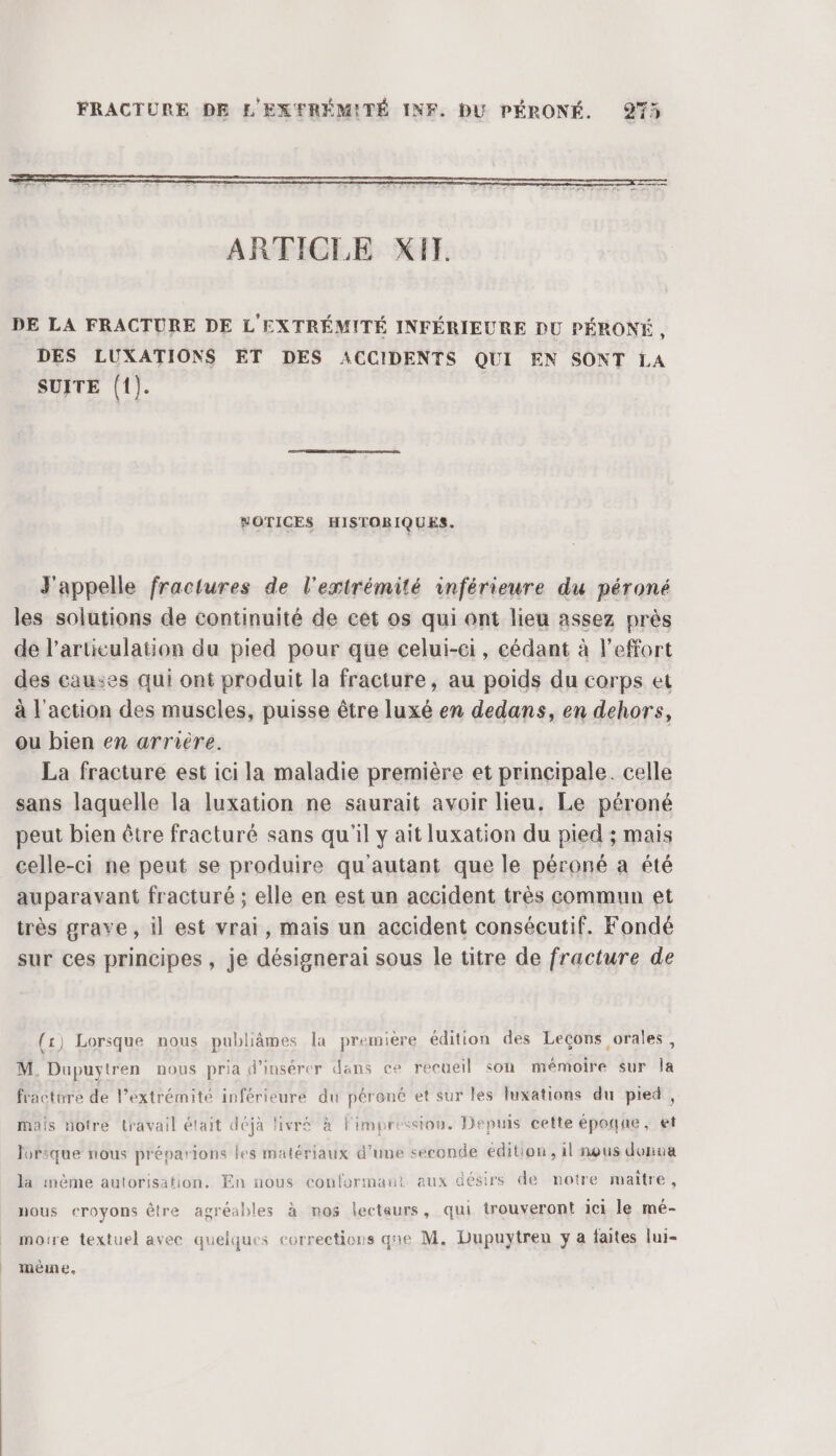 | et ARTICLE XI. DE LA FRACTURE DE L' EXTRÉMITÉ INFÉRIEURE DU PÉRONÉ, DES LUXATIONS ET DES ACCIDENTS QUI EN SONT LA SUITE (1). NOTICES HISTORIQUES. J'appelle fractures de l'extrémité inférieure du péroné les solutions de continuité de cet os qui ont lieu assez près de l'articulation du pied pour que celui-ei, cédant à l'effort des causes qui ont produit la fracture, au poids du corps et à l'action des muscles, puisse être luxé en dedans, en dehors, ou bien en arrière. La fracture est ici la maladie première et principale. celle sans laquelle la luxation ne saurait avoir lieu. Le péroné peut bien être fracturé sans qu'il y ait luxation du pied ; mais celle-ci ne peut se produire qu'autant que le péroné a été auparavant fracturé ; elle en est un accident très commun et sur ces principes , je désignerai sous le titre de fracture de (1) Lorsque nous publiâmes la première édition des Leçons orales, M. Dupuytren nous pria d'insérer dans ce recueil son mémoire sur la fracture de l’extrémité inférieure du péroné et sur les luxations du pied , mais notre travail était déjà livré à l'impression. Depuis cette époque, et lorique nous préparions les matériaux d'une seconde édition, il nous donna la mème autorisation, En nous confortmaut aux désirs de notre maître, nous eroyons être agréables à nos lecteurs, qui trouveront ici le mé- moire textuel avec quelques corrections gne M. Dupuytren y a faites lui- même,